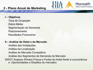 2 - Plano Anual de Marketing I – Objetivos Taxa de Ocupação Diária Média Segmentação de Demanda Posicionamento Resultados Financeiros II – Análise do Hotel e do Mercado Análise das Instalações Análise da Localização Análise do Mercado Competitivo Análise dos Segmentos de Demanda do Mercado SWOT Analysis (Pontos Fracos e Fortes do Hotel frente à concorrência e  Oportunidades e Desafios do mercado) 