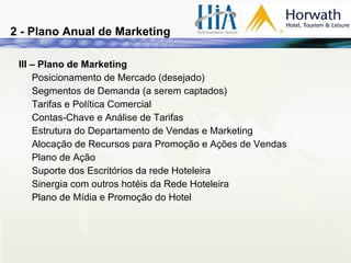 III – Plano de Marketing Posicionamento de Mercado (desejado) Segmentos de Demanda (a serem captados) Tarifas e Política Comercial Contas-Chave e Análise de Tarifas Estrutura do Departamento de Vendas e Marketing Alocação de Recursos para Promoção e Ações de Vendas Plano de Ação Suporte dos Escritórios da rede Hoteleira Sinergia com outros hotéis da Rede Hoteleira Plano de Mídia e Promoção do Hotel 2 - Plano Anual de Marketing 