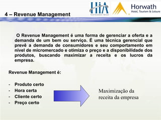 O Revenue Management é uma forma de gerenciar a oferta e a demanda de um bem ou serviço. É uma técnica gerencial que prevê a demanda de consumidores e seu comportamento em nível de micromercado e otimiza o preço e a disponibilidade dos produtos, buscando maximizar a receita e os lucros da empresa. Revenue Management é: Produto certo Hora certa Cliente certo Preço certo 4 – Revenue Management Maximização da receita da empresa 