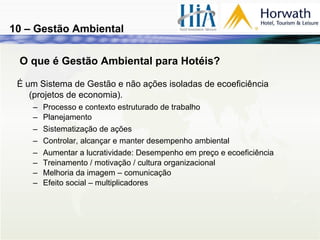 O que é Gestão Ambiental para Hotéis? É um Sistema de Gestão e não ações isoladas de ecoeficiência (projetos de economia).  Processo e contexto estruturado de trabalho Planejamento Sistematização de ações   Controlar, alcançar e manter desempenho ambiental Aumentar a lucratividade: Desempenho em preço e ecoeficiência Treinamento / motivação / cultura organizacional Melhoria da imagem – comunicação  Efeito social – multiplicadores 10 – Gestão Ambiental 