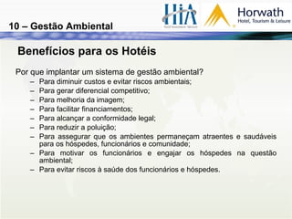 Benefícios para os Hotéis Por que implantar um sistema de gestão ambiental? Para diminuir custos e evitar riscos ambientais; Para gerar diferencial competitivo; Para melhoria da imagem; Para facilitar financiamentos; Para alcançar a conformidade legal; Para reduzir a poluição; Para assegurar que os ambientes permaneçam atraentes e saudáveis para os hóspedes, funcionários e comunidade; Para motivar os funcionários e engajar os hóspedes na questão ambiental; Para evitar riscos à saúde dos funcionários e hóspedes. 10 – Gestão Ambiental 