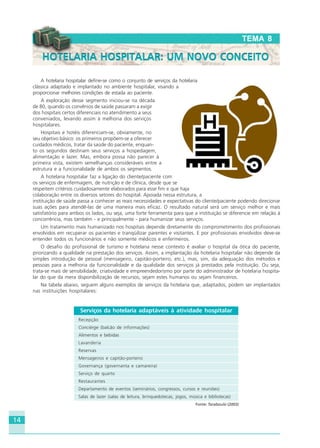 14
A hotelaria hospitalar define-se como o conjunto de serviços da hotelaria
clássica adaptado e implantado no ambiente hospitalar, visando a
proporcionar melhores condições de estada ao paciente.
A exploração desse segmento iniciou-se na década
de 80, quando os convênios de saúde passaram a exigir
dos hospitais certos diferenciais no atendimento a seus
conveniados, levando assim à melhoria dos serviços
hospitalares.
Hospitais e hotéis diferenciam-se, obviamente, no
seu objetivo básico: os primeiros propõem-se a oferecer
cuidados médicos, tratar da saúde do paciente, enquan-
to os segundos destinam seus serviços a hospedagem,
alimentação e lazer. Mas, embora possa não parecer à
primeira vista, existem semelhanças consideráveis entre a
estrutura e a funcionalidade de ambos os segmentos.
A hotelaria hospitalar faz a ligação do cliente/paciente com
os serviços de enfermagem, de nutrição e de clínica, desde que se
respeitem critérios cuidadosamente elaborados para esse fim e que haja
colaboração entre os diversos setores do hospital. Apoiada nessa estrutura, a
instituição de saúde passa a conhecer as reais necessidades e expectativas do cliente/paciente podendo direcionar
suas ações para atendê-las de uma maneira mais eficaz. O resultado natural será um serviço melhor e mais
satisfatório para ambos os lados, ou seja, uma forte ferramenta para que a instituição se diferencie em relação à
concorrência, mas também - e principalmente - para humanizar seus serviços.
Um tratamento mais humanizado nos hospitais depende diretamente do comprometimento dos profissionais
envolvidos em recuperar os pacientes e tranqüilizar parentes e visitantes. E por profissionais envolvidos deve-se
entender todos os funcionários e não somente médicos e enfermeiros.
O desafio do profissional de turismo e hotelaria nesse contexto é avaliar o hospital da ótica do paciente,
priorizando a qualidade na prestação dos serviços. Assim, a implantação da hotelaria hospitalar não depende da
simples introdução de pessoal (mensageiro, capitão-porteiro, etc.), mas, sim, da adequação dos métodos e
pessoas para a melhoria da funcionalidade e da qualidade dos serviços já prestados pela instituição. Ou seja,
trata-se mais de sensibilidade, criatividade e empreendedorismo por parte do administrador de hotelaria hospita-
lar do que da mera disponibilização de recursos, sejam estes humanos ou sejam financeiros.
Na tabela abaixo, seguem alguns exemplos de serviços da hotelaria que, adaptados, podem ser implantados
nas instituições hospitalares:
TEMA 8
HOTELARIA HOSPITALAR: UM NOVO CONCEITOHOTELARIA HOSPITALAR: UM NOVO CONCEITO
Serviços da hotelaria adaptáveis à atividade hospitalar
Recepção
Concièrge (balcão de informações)
Alimentos e bebidas
Lavanderia
Reservas
Mensageiros e capitão-porteiro
Governança (governanta e camareira)
Serviço de quarto
Restaurantes
Departamento de eventos (seminários, congressos, cursos e reuniões)
Salas de lazer (salas de leitura, brinquedotecas, jogos, música e bibliotecas)
Fonte: Taraboulsi (2003)
HOTELARIA.p65 26/3/2007, 14:0114
 