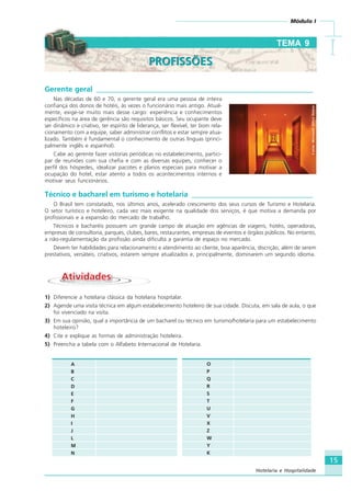 15
Módulo I
IIIII
Hotelaria e Hospitalidade
Gerente geral ___________________________________________________________
Nas décadas de 60 e 70, o gerente geral era uma pessoa de inteira
confiança dos donos de hotéis, às vezes o funcionário mais antigo. Atual-
mente, exige-se muito mais desse cargo: experiência e conhecimentos
específicos na área de gerência são requisitos básicos. Seu ocupante deve
ser dinâmico e criativo, ter espírito de liderança, ser flexível, ter bom rela-
cionamento com a equipe, saber administrar conflitos e estar sempre atua-
lizado. Também é fundamental o conhecimento de outras línguas (princi-
palmente inglês e espanhol).
Cabe ao gerente fazer vistorias periódicas no estabelecimento, partici-
par de reuniões com sua chefia e com as diversas equipes, conhecer o
perfil dos hóspedes, idealizar pacotes e planos especiais para motivar a
ocupação do hotel, estar atento a todos os acontecimentos internos e
motivar seus funcionários.
Técnico e bacharel em turismo e hotelaria _________________________________
O Brasil tem constatado, nos últimos anos, acelerado crescimento dos seus cursos de Turismo e Hotelaria.
O setor turístico e hoteleiro, cada vez mais exigente na qualidade dos serviços, é que motiva a demanda por
profissionais e a expansão do mercado de trabalho.
Técnicos e bacharéis possuem um grande campo de atuação em agências de viagens, hotéis, operadoras,
empresas de consultoria, parques, clubes, bares, restaurantes, empresas de eventos e órgãos públicos. No entanto,
a não-regulamentação da profissão ainda dificulta a garantia de espaço no mercado.
Devem ter habilidades para relacionamento e atendimento ao cliente, boa aparência, discrição, além de serem
prestativos, versáteis, criativos, estarem sempre atualizados e, principalmente, dominarem um segundo idioma.
AtividadesAtividades
1) Diferencie a hotelaria clássica da hotelaria hospitalar.
2) Agende uma visita técnica em algum estabelecimento hoteleiro de sua cidade. Discuta, em sala de aula, o que
foi vivenciado na visita.
3) Em sua opinião, qual a importância de um bacharel ou técnico em turismo/hotelaria para um estabelecimento
hoteleiro?
4) Cite e explique as formas de administração hoteleira.
5) Preencha a tabela com o Alfabeto Internacional de Hotelaria.
O
P
Q
R
S
T
U
V
X
Z
W
Y
K
A
B
C
D
E
F
G
H
I
J
L
M
N
TEMA 9
PROFISSÕESPROFISSÕES
Fonte:MicrosoftOfficeOnline
HOTELARIA.p65 26/3/2007, 14:0115
 