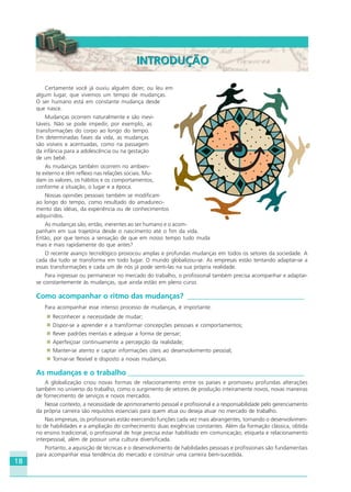 18
Certamente você já ouviu alguém dizer, ou leu em
algum lugar, que vivemos um tempo de mudanças.
O ser humano está em constante mudança desde
que nasce.
Mudanças ocorrem naturalmente e são inevi-
táveis. Não se pode impedir, por exemplo, as
transformações do corpo ao longo do tempo.
Em determinadas fases da vida, as mudanças
são visíveis e acentuadas, como na passagem
da infância para a adolescência ou na gestação
de um bebê.
As mudanças também ocorrem no ambien-
te externo e têm reflexo nas relações sociais. Mu-
dam os valores, os hábitos e os comportamentos,
conforme a situação, o lugar e a época.
Nossas opiniões pessoais também se modificam
ao longo do tempo, como resultado do amadureci-
mento das idéias, da experiência ou de conhecimentos
adquiridos.
As mudanças são, então, inerentes ao ser humano e o acom-
panham em sua trajetória desde o nascimento até o fim da vida.
Então, por que temos a sensação de que em nosso tempo tudo muda
mais e mais rapidamente do que antes?
O recente avanço tecnológico provocou amplas e profundas mudanças em todos os setores da sociedade. A
cada dia tudo se transforma em todo lugar. O mundo globalizou-se. As empresas estão tentando adaptar-se a
essas transformações e cada um de nós já pode senti-las na sua própria realidade.
Para ingressar ou permanecer no mercado do trabalho, o profissional também precisa acompanhar e adaptar-
se constantemente às mudanças, que ainda estão em pleno curso.
Como acompanhar o ritmo das mudanças? ________________________________
Para acompanhar esse intenso processo de mudanças, é importante:
Reconhecer a necessidade de mudar;
Dispor-se a aprender e a transformar concepções pessoais e comportamentos;
Rever padrões mentais e adequar a forma de pensar;
Aperfeiçoar continuamente a percepção da realidade;
Manter-se atento e captar informações úteis ao desenvolvimento pessoal;
Tornar-se flexível e disposto a novas mudanças.
As mudanças e o trabalho ________________________________________________
A globalização criou novas formas de relacionamento entre os países e promoveu profundas alterações
também no universo do trabalho, como o surgimento de setores de produção inteiramente novos, novas maneiras
de fornecimento de serviços e novos mercados.
Nesse contexto, a necessidade de aprimoramento pessoal e profissional e a responsabilidade pelo gerenciamento
da própria carreira são requisitos essenciais para quem atua ou deseja atuar no mercado de trabalho.
Nas empresas, os profissionais estão exercendo funções cada vez mais abrangentes, tornando o desenvolvimen-
to de habilidades e a ampliação do conhecimento duas exigências constantes. Além da formação clássica, obtida
no ensino tradicional, o profissional de hoje precisa estar habilitado em comunicação, etiqueta e relacionamento
interpessoal, além de possuir uma cultura diversificada.
Portanto, a aquisição de técnicas e o desenvolvimento de habilidades pessoais e profissionais são fundamentais
para acompanhar essa tendência do mercado e construir uma carreira bem-sucedida.
INTRODUÇÃOINTRODUÇÃO
HOTELARIA.p65 26/3/2007, 14:0118
 
