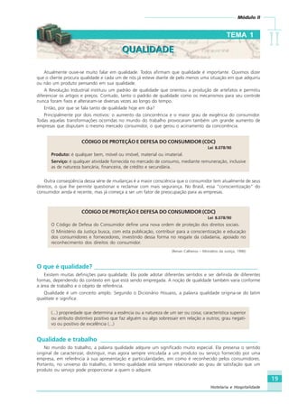 Módulo II
IIIIIIIIII
19
Hotelaria e Hospitalidade
Atualmente ouve-se muito falar em qualidade. Todos afirmam que qualidade é importante. Ouvimos dizer
que o cliente procura qualidade e cada um de nós já esteve diante de pelo menos uma situação em que adquiriu
ou não um produto pensando em sua qualidade.
A Revolução Industrial instituiu um padrão de qualidade que orientou a produção de artefatos e permitiu
diferenciar os artigos e preços. Contudo, tanto o padrão de qualidade como os mecanismos para seu controle
nunca foram fixos e alteraram-se diversas vezes ao longo do tempo.
Então, por que se fala tanto de qualidade hoje em dia?
Principalmente por dois motivos: o aumento da concorrência e o maior grau de exigência do consumidor.
Todas aquelas transformações ocorridas no mundo do trabalho provocaram também um grande aumento de
empresas que disputam o mesmo mercado consumidor, o que gerou o acirramento da concorrência.
CÓDIGO DE PROTEÇÃO E DEFESA DO CONSUMIDOR (CDC)
Lei 8.078/90
Produto: é qualquer bem, móvel ou imóvel, material ou imaterial.
Serviço: é qualquer atividade fornecida no mercado de consumo, mediante remuneração, inclusive
as de natureza bancária, financeira, de crédito e secundária.
Outra conseqüência dessa série de mudanças é a maior consciência que o consumidor tem atualmente de seus
direitos, o que lhe permite questionar e reclamar com mais segurança. No Brasil, essa “conscientização” do
consumidor ainda é recente, mas já começa a ser um fator de preocupação para as empresas.
CÓDIGO DE PROTEÇÃO E DEFESA DO CONSUMIDOR (CDC)
Lei 8.078/90
O Código de Defesa do Consumidor define uma nova ordem de proteção dos direitos sociais.
O Ministério da Justiça busca, com esta publicação, contribuir para a conscientização e educação
dos consumidores e fornecedores, investindo dessa forma no resgate da cidadania, apoiado no
reconhecimento dos direitos do consumidor.
(Renan Calheiros – Ministério da Justiça, 1990)
O que é qualidade? ______________________________________________________
Existem muitas definições para qualidade. Ela pode adotar diferentes sentidos e ser definida de diferentes
formas, dependendo do contexto em que está sendo empregada. A noção de qualidade também varia conforme
a área de trabalho e o objeto de referência.
Qualidade é um conceito amplo. Segundo o Dicionário Houaiss, a palavra qualidade origina-se do latim
qualitate e significa:
(...) propriedade que determina a essência ou a natureza de um ser ou coisa; característica superior
ou atributo distintivo positivo que faz alguém ou algo sobressair em relação a outros; grau negati-
vo ou positivo de excelência (...)
Qualidade e trabalho ____________________________________________________
No mundo do trabalho, a palavra qualidade adquire um significado muito especial. Ela preserva o sentido
original de caracterizar, distinguir, mas agora sempre vinculada a um produto ou serviço fornecido por uma
empresa, em referência à sua apresentação e particularidades, em como é reconhecido pelos consumidores.
Portanto, no universo do trabalho, o termo qualidade está sempre relacionado ao grau de satisfação que um
produto ou serviço pode proporcionar a quem o adquire.
TEMA 1
QUALIDADEQUALIDADE
HOTELARIA.p65 26/3/2007, 14:0119
 
