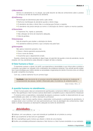 Módulo II
IIIIIIIIII
21
Hotelaria e Hospitalidade
c) Morosidade
Demora no atendimento ou na solução, que pode decorrer da falta de conhecimento sobre o produto
ou serviço ou da falta de empenho do atendente.
d) Indiferença
Demonstração de desinteresse pela tarefa e pelo cliente:
Nenhuma manifestação do atendente quando o cliente chega;
O atendente não deixa o cliente falar e se antecipa para fornecer a resposta;
O atendente não presta atenção ao nome e à solicitação do cliente e repete as mesmas questões.
e) Descortesia
Tratamento frio, ríspido ou apressado;
Não utilização da forma de tratamento adequada;
Falta de gentileza.
f) Desinteresse
Falta de empenho para resolver a solicitação do cliente:
O atendente evidencia primeiro o que a empresa não pode fazer.
g) Desrespeito
Não apenas tratamento grosseiro, mas:
Deixar o cliente esperando excessivamente;
Errar o nome do cliente;
Encaminhar para o departamento errado.
Quando o cliente não é bem atendido em algum lugar, em geral ele não guarda o nome do atendente, mas da
empresa. Um mau atendimento acaba afetando a imagem de toda a empresa.
O fator humano a favor __________________________________________________
É importante conhecer o cliente, seu perfil, suas expectativas e necessidades e suas críticas sobre o produto e
a empresa, que podem ser utilizadas como sinalizadores dos problemas existentes. Essa atitude permite estabe-
lecer novas estratégias para melhor atender as necessidades e expectativas do cliente e funciona como um reforço
do poder competitivo da empresa.
Com isso, o cliente realmente fica em primeiro lugar:
Qualidade é algo decorrente de um processo natural de adaptação das empresas às mudanças de
comportamentos das pessoas, também influenciado pelas circunstâncias do ambiente externo.
(Senac & Sebrae, 1992, p. 3)
A questão humana no atendimento_______________________________________
O fator humano pode e deve ser constantemente aperfeiçoado e certamente refletirá na qualidade do atendi-
mento. Para aperfeiçoar o fator humano é preciso desenvolver a competência para o relacionamento interpessoal.
É consenso entre os especialistas a necessidade de preparar as pessoas e auxiliar no desenvolvimento de suas
potencialidades para obter um melhor desempenho profissional.
Aprimorar o fator humano significa treinar e desenvolver continuamente o profissional de atendimento. A
proposta deste curso é contribuir com esse aprimoramento por meio da abordagem dos conhecimentos, habili-
dades e atitudes necessárias ao desempenho adequado da tarefa de atendimento.
AtividadesAtividades
1) Explique, com suas palavras, o que você entende por qualidade de um produto ou serviço.
2) Por que atualmente se fala tanto em qualidade?
3) Cite e exemplifique quatro motivos que afastam o cliente de uma empresa.
4) Escolha uma atividade profissional e descreva o fator técnico e o fator humano envolvidos na sua realização.
HOTELARIA.p65 26/3/2007, 14:0121
 