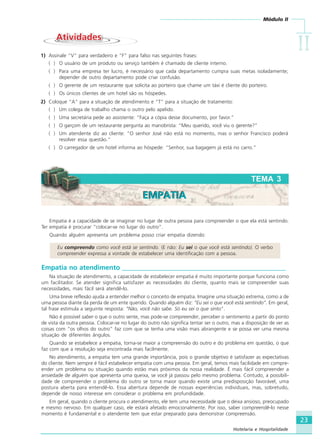 Módulo II
IIIIIIIIII
23
Hotelaria e Hospitalidade
AtividadesAtividades
1) Assinale “V” para verdadeiro e “F” para falso nas seguintes frases:
( ) O usuário de um produto ou serviço também é chamado de cliente interno.
( ) Para uma empresa ter lucro, é necessário que cada departamento cumpra suas metas isoladamente;
depender de outro departamento pode criar confusão.
( ) O gerente de um restaurante que solicita ao porteiro que chame um táxi é cliente do porteiro.
( ) Os únicos clientes de um hotel são os hóspedes.
2) Coloque “A” para a situação de atendimento e “T” para a situação de tratamento:
( ) Um colega de trabalho chama o outro pelo apelido.
( ) Uma secretária pede ao assistente: “Faça a cópia desse documento, por favor.”
( ) O garçom de um restaurante pergunta ao manobrista: “Meu querido, você viu o gerente?”
( ) Um atendente diz ao cliente: “O senhor José não está no momento, mas o senhor Francisco poderá
resolver essa questão.”
( ) O carregador de um hotel informa ao hóspede: “Senhor, sua bagagem já está no carro.”
Empatia é a capacidade de se imaginar no lugar de outra pessoa para compreender o que ela está sentindo.
Ter empatia é procurar “colocar-se no lugar do outro”.
Quando alguém apresenta um problema posso criar empatia dizendo:
Eu compreendo como você está se sentindo. (E não: Eu sei o que você está sentindo). O verbo
compreender expressa a vontade de estabelecer uma identificação com a pessoa.
Empatia no atendimento _________________________________________________
Na situação de atendimento, a capacidade de estabelecer empatia é muito importante porque funciona como
um facilitador. Se atender significa satisfazer as necessidades do cliente, quanto mais se compreender suas
necessidades, mais fácil será atendê-lo.
Uma breve reflexão ajuda a entender melhor o conceito de empatia. Imagine uma situação extrema, como a de
uma pessoa diante da perda de um ente querido. Quando alguém diz: “Eu sei o que você está sentindo”. Em geral,
tal frase estimula a seguinte resposta: “Não, você não sabe. Só eu sei o que sinto”.
Não é possível saber o que o outro sente, mas pode-se compreender, perceber o sentimento a partir do ponto
de vista da outra pessoa. Colocar-se no lugar do outro não significa tentar ser o outro, mas a disposição de ver as
coisas com “os olhos do outro” faz com que se tenha uma visão mais abrangente e se possa ver uma mesma
situação de diferentes ângulos.
Quando se estabelece a empatia, torna-se maior a compreensão do outro e do problema em questão, o que
faz com que a resolução seja encontrada mais facilmente.
No atendimento, a empatia tem uma grande importância, pois o grande objetivo é satisfazer as expectativas
do cliente. Nem sempre é fácil estabelecer empatia com uma pessoa. Em geral, temos mais facilidade em compre-
ender um problema ou situação quando estão mais próximos da nossa realidade. É mais fácil compreender a
ansiedade de alguém que apresenta uma queixa, se você já passou pelo mesmo problema. Contudo, a possibili-
dade de compreender o problema do outro se torna maior quando existe uma predisposição favorável, uma
postura aberta para entendê-lo. Essa abertura depende de nossas experiências individuais, mas, sobretudo,
depende de nosso interesse em considerar o problema em profundidade.
Em geral, quando o cliente procura o atendimento, ele tem uma necessidade que o deixa ansioso, preocupado
e mesmo nervoso. Em qualquer caso, ele estará afetado emocionalmente. Por isso, saber compreendê-lo nesse
momento é fundamental e o atendente tem que estar preparado para demonstrar compreensão.
TEMA 3
EMPATIAEMPATIA
HOTELARIA.p65 26/3/2007, 14:0123
 