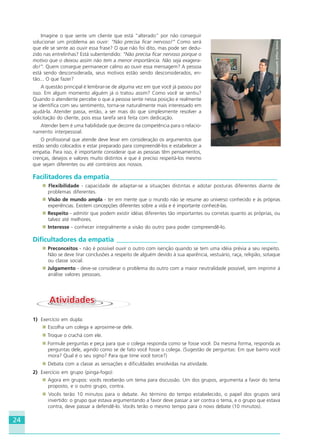 24
Imagine o que sente um cliente que está “alterado” por não conseguir
solucionar um problema ao ouvir: “Não precisa ficar nervoso!” Como será
que ele se sente ao ouvir essa frase? O que não foi dito, mas pode ser dedu-
zido nas entrelinhas? Está subentendido: “Não precisa ficar nervoso porque o
motivo que o deixou assim não tem a menor importância. Não seja exagera-
do!”. Quem consegue permanecer calmo ao ouvir essa mensagem? A pessoa
está sendo desconsiderada, seus motivos estão sendo desconsiderados, en-
tão... O que fazer?
A questão principal é lembrar-se de alguma vez em que você já passou por
isso. Em algum momento alguém já o tratou assim? Como você se sentiu?
Quando o atendente percebe o que a pessoa sente nessa posição e realmente
se identifica com seu sentimento, torna-se naturalmente mais interessado em
ajudá-la. Atender passa, então, a ser mais do que simplesmente resolver a
solicitação do cliente, pois essa tarefa será feita com dedicação.
Atender bem é uma habilidade que decorre da competência para o relacio-
namento interpessoal.
O profissional que atende deve levar em consideração os argumentos que
estão sendo colocados e estar preparado para compreendê-los e estabelecer a
empatia. Para isso, é importante considerar que as pessoas têm pensamentos,
crenças, desejos e valores muito distintos e que é preciso respeitá-los mesmo
que sejam diferentes ou até contrários aos nossos.
Facilitadores da empatia__________________________________________________
Flexibilidade - capacidade de adaptar-se a situações distintas e adotar posturas diferentes diante de
problemas diferentes.
Visão de mundo ampla - ter em mente que o mundo não se resume ao universo conhecido e às próprias
experiências. Existem concepções diferentes sobre a vida e é importante conhecê-las.
Respeito - admitir que podem existir idéias diferentes tão importantes ou corretas quanto as próprias, ou
talvez até melhores.
Interesse - conhecer integralmente a visão do outro para poder compreendê-lo.
Dificultadores da empatia ________________________________________________
Preconceitos - não é possível ouvir o outro com isenção quando se tem uma idéia prévia a seu respeito.
Não se deve tirar conclusões a respeito de alguém devido à sua aparência, vestuário, raça, religião, sotaque
ou classe social.
Julgamento - deve-se considerar o problema do outro com a maior neutralidade possível, sem imprimir à
análise valores pessoais.
AtividadesAtividades
1) Exercício em dupla:
Escolha um colega e aproxime-se dele.
Troque o crachá com ele.
Formule perguntas e peça para que o colega responda como se fosse você. Da mesma forma, responda as
perguntas dele, agindo como se de fato você fosse o colega. (Sugestão de perguntas: Em que bairro você
mora? Qual é o seu signo? Para que time você torce?)
Debata com a classe as sensações e dificuldades envolvidas na atividade.
2) Exercício em grupo (pinga-fogo):
Agora em grupos: vocês receberão um tema para discussão. Um dos grupos, argumenta a favor do tema
proposto, e o outro grupo, contra.
Vocês terão 10 minutos para o debate. Ao término do tempo estabelecido, o papel dos grupos será
invertido: o grupo que estava argumentando a favor deve passar a ser contra o tema, e o grupo que estava
contra, deve passar a defendê-lo. Vocês terão o mesmo tempo para o novo debate (10 minutos).
Fonte:MicrosoftOfficeOnline
HOTELARIA.p65 26/3/2007, 14:0124
 