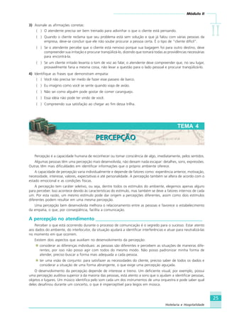 Módulo II
IIIIIIIIII
25
Hotelaria e Hospitalidade
3) Assinale as afirmações corretas:
( ) O atendente precisa ser bem treinado para adivinhar o que o cliente está pensando.
( ) Quando o cliente reclama que seu problema está sem solução e que já falou com várias pessoas da
empresa, deve-se concluir que ele não soube procurar a pessoa certa. É o tipo de “cliente difícil”.
( ) Se o atendente percebe que o cliente está nervoso porque sua bagagem foi para outro destino, deve
compreender sua irritação e procurar tranqüilizá-lo, dizendo que tomará todas as providências necessárias
para encontrá-la.
( ) Se um cliente irritado levanta o tom de voz ao falar, o atendente deve compreender que, no seu lugar,
provavelmente faria a mesma coisa, não levar a questão para o lado pessoal e procurar tranqüilizá-lo.
4) Identifique as frases que demonstram empatia:
( ) Você não precisa ter medo de fazer esse passeio de barco.
( ) Eu imagino como você se sente quando viaja de avião.
( ) Não sei como alguém pode gostar de comer caranguejo.
( ) Essa idéia não pode ter vindo de você.
( ) Compreendo sua satisfação ao chegar ao fim dessa trilha.
Percepção é a capacidade humana de reconhecer ou tomar consciência de algo, imediatamente, pelos sentidos.
Algumas pessoas têm uma percepção mais desenvolvida, não deixam nada escapar: detalhes, sons, expressões.
Outras têm mais dificuldades em identificar informações que o próprio ambiente oferece.
A capacidade de percepção varia individualmente e depende de fatores como: experiência anterior, motivação,
necessidade, interesse, valores, expectativas e até personalidade. A percepção também se altera de acordo com o
estado emocional e as condições físicas.
A percepção tem caráter seletivo, ou seja, dentre todos os estímulos do ambiente, elegemos apenas alguns
para perceber. Isso acontece devido às características do estímulo, mas também se deve a fatores internos de cada
um. Por esta razão, um mesmo estímulo pode dar origem a percepções diferentes, assim como dois estímulos
diferentes podem resultar em uma mesma percepção.
Uma percepção bem desenvolvida melhora o relacionamento entre as pessoas e favorece o estabelecimento
da empatia, o que, por conseqüência, facilita a comunicação.
A percepção no atendimento _____________________________________________
Perceber o que está ocorrendo durante o processo de comunicação é o segredo para o sucesso. Estar atento
aos dados do ambiente, do interlocutor, da situação ajudará a identificar interferências e atuar para neutralizá-las
no momento em que ocorrem.
Existem dois aspectos que auxiliam no desenvolvimento da percepção:
considerar as diferenças individuais: as pessoas são diferentes e percebem as situações de maneiras dife-
rentes; por isso não posso agir com todos do mesmo modo. Não posso padronizar minha forma de
atender, preciso buscar a forma mais adequada a cada pessoa.
ter uma visão de conjunto: para satisfazer as necessidades do cliente, preciso saber de todos os dados e
considerar a situação de uma forma abrangente, o que exige uma percepção aguçada.
O desenvolvimento da percepção depende de interesse e treino. Um deficiente visual, por exemplo, possui
uma percepção auditiva superior à da maioria das pessoas, está atento a sons que o ajudam a identificar pessoas,
objetos e lugares. Um músico identifica pelo som cada um dos instrumentos de uma orquestra e pode saber qual
deles desafinou durante um concerto, o que é imperceptível para leigos em música.
TEMA 4
PERCEPÇÃOPERCEPÇÃO
HOTELARIA.p65 26/3/2007, 14:0125
 