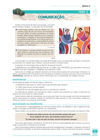 Módulo II
IIIIIIIIII
27
Hotelaria e Hospitalidade
Existem muitas formas de definir comunicação, como apre-
sentam Rabaça e Barbosa, no Dicionário de Comunicação:
“Comunicação significa ‘estar em relação com’. Re-
presenta a ação de pôr em comum, de compartilhar
as nossas idéias, os nossos sentimentos, as nossas
atitudes. Nesse sentido, identifica-se com o processo
social básico: a interação. É uma troca de experiênci-
as socialmente significativas; é um esforço para a con-
vergência de perspectivas, a reciprocidade de pontos
de vista e implica, dessa forma, certo grau de ação
conjugada ou cooperação.”
(E. Menezes)
“Comunicação é o processo através do qual um indi-
víduo dirige um estímulo que visa a favorecer uma
alteração no receptor de forma a suscitar uma res-
posta.”
(Berlo)
Comunicação é um conceito amplo, mas pode ser entendido como o processo pelo qual idéias e sentimentos
se transmitem de indivíduo para indivíduo, tornando possível a interação social.
O processo de comunicação pode ser descrito da seguinte maneira:
O EMISSOR envia uma MENSAGEM, por meio de um CANAL, para o RECEPTOR, que a decodifica e retorna ao
EMISSOR uma outra mensagem, o FEEDBACK, que realimenta o ciclo.
Trata-se de um modelo que pretende representar de forma ideal o processo de comunicação. Entretanto, na
prática, esse processo não é tão perfeito como está descrito no esquema. Durante o percurso, ocorre uma série de
interferências, advindas de inúmeros fatores relacionados com a complexidade das relações humanas.
Interferências ___________________________________________________________
As interferências podem ter diversas origens e derivar do:
EMISSOR (se falar baixo ou utilizar termos desconhecidos pelo receptor).
CANAL (texto escrito com letra ilegível).
RECEPTOR (se tiver dificuldades para ouvir ou não dominar o idioma).
As interferências também são chamadas de ruídos e podem estar presentes em todos os elementos do
processo de comunicação ao mesmo tempo.
Existem diversos tipos de interferências, que muitas vezes fazem da comunicação uma fonte de desentendi-
mento, desencontros e conflitos. Quando as interferências estão ausentes ou são minimizadas, amplia-se a
chance de sucesso no processo de comunicação.
Comunicação no atendimento ____________________________________________
No atendimento, a responsabilidade por uma comunicação efetiva é do EMISSOR. É dele o objetivo de fazer
chegar a mensagem ao RECEPTOR e garantir sua compreensão.
Parece simples, mas na prática o que se verifica são comportamentos como os ilustrados nas seguintes frases:
“Eu disse com todas as letras, ele não entendeu porque não quis.”
“Eu já expliquei mil vezes, não entendeu porque é burro!”
“Eu falei tudo o que era para ser feito, mas ele não prestou atenção.”
Essas frases demonstram a tentativa do emissor de se isentar da responsabilidade pelo insucesso da comuni-
cação, já que atribui a interferência ao receptor.
Para a comunicação se efetivar, não basta apenas transmitir completamente a mensagem: é necessário confirmar se
a informação foi entendida. Se não houve compreensão, deve-se repetir ou buscar outra forma de atingir o receptor.
TEMA 5
COMUNICAÇÃOCOMUNICAÇÃO
HOTELARIA.p65 26/3/2007, 14:0127
 