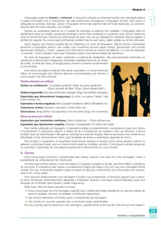 Módulo II
IIIIIIIIII
29
Hotelaria e Hospitalidade
A linguagem pode ser formal ou informal. A informal é utilizada no ambiente familiar, tem conotação afetiva
e supõe intimidade com o interlocutor. Na vida profissional, emprega-se a linguagem formal, mais neutra e
adequada ao contexto. Atenção: utilizar a linguagem formal não significa falar de modo elaborado, ao contrário,
deve-se falar de modo educado, mas simples.
Quanto ao vocabulário, deve-se ter o cuidado de empregar as palavras com exatidão. A linguagem ideal no
atendimento deve ser simples, aquela que emprega o termo mais conhecido e o sinônimo mais comum. Devem-se
evitar os termos técnicos, restritos aos profissionais da área, mas, se sua utilização for inevitável, deve-se explicar o
sentido em seguida. Na comunicação profissional, também não se usam gírias, siglas, jargões ou termos afetuosos.
Outro aspecto que merece cuidado são os modismos e os vícios de linguagem. Alguns termos e expressões
penetram a linguagem diária e são usados com insistência durante algum tempo, geralmente com sentido
equivocado. Passada a “moda”, passam a ser mal vistos e tornam-se motivos de deboche. É o caso da expressão
“a nível de”, muito utilizada e que hoje é bastante visada como demonstração de ignorância.
Os vícios de linguagem, em geral, substituem a ausência de vocabulário. São particularmente incômodos ao
interlocutor e demonstram insegurança. Expressões repetidas como né, tá, enten-
de, então, no final das frases, ou longas pausas durante a conversa comprometem
a comunicação.
Estar atento ao próprio modo de falar ajuda a perceber e a corrigir eventuais
falhas na comunicação oral. Observe algumas recomendações que tornam a
comunicação oral mais eficiente:
Preste atenção ao utilizar
Verbos no condicional: Eu poderia ajudá-lo? (Diga: Eu posso ajudá-lo?)
Quem gostaria de falar? (Diga: Quem deseja falar?)
Verbos no gerúndio: Vou estar verificando a situação. (Diga: Vou verificar a situação.)
Expressões que demonstrem insegurança: Eu acho / eu penso / talvez / não
tenho certeza / etc.
Expressões e termos negativos: Não é possível / problema / difícil / dificuldade / etc.
Tratamento íntimo: Querida / meu bem / minha filha / etc.
Diminutivos: Perguntinha / reuniãozinha / Um minutinho (Diga: Um momento).
Deve-se procurar utilizar
Expressões que transmitem confiança: Tenho certeza de... / Posso afirmar que...
Expressões que demonstrem empatia: Entendo / Compreendo / O senhor tem razão.
Para melhor utilização da linguagem, é necessário ampliar constantemente o vocabulário e, para isso, leitura
é fundamental. É importante adquirir o hábito de ler e incorporá-lo ao cotidiano. Para ser eficiente, a leitura
também deve ser diversificada e não apenas restringir-se à área de atuação. Mesmo que exista uma resistência ou
dificuldade inicial, recomenda-se insistir, pois facilidade de leitura e assimilação depende de treino.
Para ampliar o vocabulário, é importante ainda prestar atenção à maneira como outras pessoas utilizam as
palavras e constroem frases, pois um mesmo termo pode ter múltiplos sentidos. É interessante sempre perguntar
ou consultar o significado de uma palavra quando ela é desconhecida ou causa dúvida.
B - Clareza
Uma comunicação eficiente é caracterizada pela clareza. Quanto mais clara for uma mensagem, maior a
possibilidade de compreensão do interlocutor.
Um fator que confere clareza a uma mensagem é o respeito à seqüência da fala, que deve refletir a seqüência
do raciocínio. É a seqüência que facilita o encadeamento lógico das idéias e faz com que uma mensagem tenha
sentido. Por isso, é necessário respeitar todas as etapas do discurso, transmitindo uma informação com começo,
meio e fim, nessa ordem.
Para transmitir didaticamente uma mensagem e facilitar sua compreensão, é necessário garantir que o assun-
to tenha introdução, desenvolvimento adequado e finalização. Quando uma etapa é desconsiderada, surge uma
sensação de incômodo, gera dúvida e revela insegurança.
Pode haver falta de clareza quando o emissor:
inicia a transmissão de uma mensagem supondo que o interlocutor esteja inteirado de um assunto anterior ao
tema em questão, mas que, na verdade, o interlocutor desconhece;
não fornece elementos suficientes para a compreensão da mensagem;
não conclui um assunto supondo que a conclusão esteja subentendida.
Por isso, quando não há clareza em uma mensagem, popularmente se diz que ela “não tem pé nem cabeça”.
Fonte:MicrosoftOfficeOnline
HOTELARIA.p65 26/3/2007, 14:0129
 