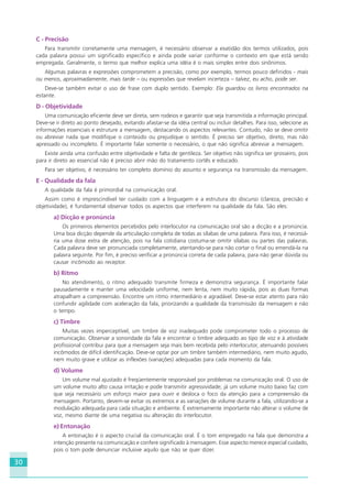 30
C - Precisão
Para transmitir corretamente uma mensagem, é necessário observar a exatidão dos termos utilizados, pois
cada palavra possui um significado específico e ainda pode variar conforme o contexto em que está sendo
empregada. Geralmente, o termo que melhor explica uma idéia é o mais simples entre dois sinônimos.
Algumas palavras e expressões comprometem a precisão, como por exemplo, termos pouco definidos - mais
ou menos, aproximadamente, mais tarde – ou expressões que revelam incerteza – talvez, eu acho, pode ser.
Deve-se também evitar o uso de frase com duplo sentido. Exemplo: Ela guardou os livros encontrados na
estante.
D - Objetividade
Uma comunicação eficiente deve ser direta, sem rodeios e garantir que seja transmitida a informação principal.
Deve-se ir direto ao ponto desejado, evitando afastar-se da idéia central ou incluir detalhes. Para isso, selecione as
informações essenciais e estruture a mensagem, destacando os aspectos relevantes. Contudo, não se deve omitir
ou abreviar nada que modifique o conteúdo ou prejudique o sentido. É preciso ser objetivo, direto, mas não
apressado ou incompleto. É importante falar somente o necessário, o que não significa abreviar a mensagem.
Existe ainda uma confusão entre objetividade e falta de gentileza. Ser objetivo não significa ser grosseiro, pois
para ir direto ao essencial não é preciso abrir mão do tratamento cortês e educado.
Para ser objetivo, é necessário ter completo domínio do assunto e segurança na transmissão da mensagem.
E - Qualidade da fala
A qualidade da fala é primordial na comunicação oral.
Assim como é imprescindível ter cuidado com a linguagem e a estrutura do discurso (clareza, precisão e
objetividade), é fundamental observar todos os aspectos que interferem na qualidade da fala. São eles:
a) Dicção e pronúncia
Os primeiros elementos percebidos pelo interlocutor na comunicação oral são a dicção e a pronúncia.
Uma boa dicção depende da articulação completa de todas as sílabas de uma palavra. Para isso, é necessá-
ria uma dose extra de atenção, pois na fala cotidiana costuma-se omitir sílabas ou partes das palavras.
Cada palavra deve ser pronunciada completamente, atentando-se para não cortar o final ou emendá-la na
palavra seguinte. Por fim, é preciso verificar a pronúncia correta de cada palavra, para não gerar dúvida ou
causar incômodo ao receptor.
b) Ritmo
No atendimento, o ritmo adequado transmite firmeza e demonstra segurança. É importante falar
pausadamente e manter uma velocidade uniforme, nem lenta, nem muito rápida, pois as duas formas
atrapalham a compreensão. Encontre um ritmo intermediário e agradável. Deve-se estar atento para não
confundir agilidade com aceleração da fala, priorizando a qualidade da transmissão da mensagem e não
o tempo.
c) Timbre
Muitas vezes imperceptível, um timbre de voz inadequado pode comprometer todo o processo de
comunicação. Observar a sonoridade da fala e encontrar o timbre adequado ao tipo de voz e à atividade
profissional contribui para que a mensagem seja mais bem recebida pelo interlocutor, atenuando possíveis
incômodos de difícil identificação. Deve-se optar por um timbre também intermediário, nem muito agudo,
nem muito grave e utilizar as inflexões (variações) adequadas para cada momento da fala.
d) Volume
Um volume mal ajustado é freqüentemente responsável por problemas na comunicação oral. O uso de
um volume muito alto causa irritação e pode transmitir agressividade; já um volume muito baixo faz com
que seja necessário um esforço maior para ouvir e desloca o foco da atenção para a compreensão da
mensagem. Portanto, devem-se evitar os extremos e as variações de volume durante a fala, utilizando-se a
modulação adequada para cada situação e ambiente. É extremamente importante não alterar o volume de
voz, mesmo diante de uma negativa ou alteração do interlocutor.
e) Entonação
A entonação é o aspecto crucial da comunicação oral. É o tom empregado na fala que demonstra a
intenção presente na comunicação e confere significado à mensagem. Esse aspecto merece especial cuidado,
pois o tom pode denunciar inclusive aquilo que não se quer dizer.
HOTELARIA.p65 26/3/2007, 14:0130
 