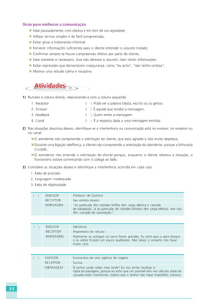 34
Dicas para melhorar a comunicação
Falar pausadamente, com clareza e em tom de voz agradável;
Utilizar termos simples e de fácil compreensão;
Evitar gírias e tratamento informal;
Fornecer informações suficientes para o cliente entender o assunto tratado;
Confirmar sempre se houve compreensão efetiva por parte do cliente;
Falar somente o necessário, mas não abreviar o assunto, nem omitir informações;
Evitar expressões que demonstrem insegurança, como “eu acho”, “não tenho certeza”;
Mostrar uma atitude calma e receptiva.
AtividadesAtividades
1) Numere a coluna direita, relacionando-a com a coluna esquerda:
1. Receptor ( ) Pode ser a palavra falada, escrita ou os gestos.
2. Emissor ( ) É aquele que recebe a mensagem.
3. Feedback ( ) Quem emite a mensagem.
4. Canal ( ) É a resposta dada a uma mensagem emitida.
2) Nas situações descritas abaixo, identifique se a interferência na comunicação está no emissor, no receptor ou
no canal:
O atendente não compreende a solicitação do cliente, que está agitado e fala muito depressa;
Durante uma ligação telefônica, o cliente não compreende a orientação do atendente, porque a linha está
cruzada;
O atendente não entende a solicitação do cliente porque, enquanto o cliente relatava a situação, o
funcionário estava conversando com o colega ao lado.
3) Considere as situações abaixo e identifique a interferência ocorrida em cada caso.
1. Falta de precisão
2. Linguagem inadequada
3. Falta de objetividade
( ) EMISSOR Professor de Química
RECEPTOR Seu vizinho músico
MENSAGEM “As partículas dos colóides liófilos têm carga elétrica e camada
de solvatação. Já as partículas de colóides liófobos têm carga elétrica, mas não
têm camada de solvatação.”
( ) EMISSOR Mecânico
RECEPTOR Proprietário do veículo
MENSAGEM Realmente os estragos no carro foram grandes. Eu acho que o pára-choque
e os vidros ficaram um pouco quebrados. Mas talvez o conserto não fique
muito caro.
( ) EMISSOR Funcionário de uma agência de viagens
RECEPTOR Turista
MENSAGEM O senhor pode voltar mais tarde? Eu vou tentar localizar a
cópia da passagem, porque eu acho que um possível erro nos cálculos pode ter
causado esses transtornos. Espero que o senhor não fique insatisfeito conosco.
HOTELARIA.p65 26/3/2007, 14:0134
 