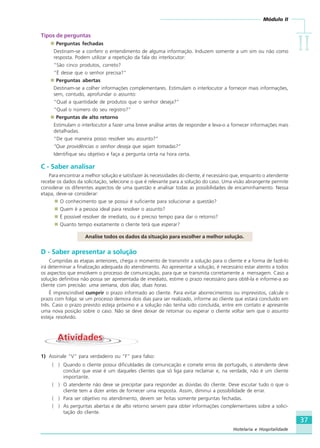 Módulo II
IIIIIIIIII
37
Hotelaria e Hospitalidade
Tipos de perguntas
Perguntas fechadas
Destinam-se a conferir o entendimento de alguma informação. Induzem somente a um sim ou não como
resposta. Podem utilizar a repetição da fala do interlocutor:
“São cinco produtos, correto?
“É desse que o senhor precisa?”
Perguntas abertas
Destinam-se a colher informações complementares. Estimulam o interlocutor a fornecer mais informações,
sem, contudo, aprofundar o assunto:
“Qual a quantidade de produtos que o senhor deseja?”
“Qual o número do seu registro?”
Perguntas de alto retorno
Estimulam o interlocutor a fazer uma breve análise antes de responder e leva-o a fornecer informações mais
detalhadas.
“De que maneira posso resolver seu assunto?”
“Que providências o senhor deseja que sejam tomadas?”
Identifique seu objetivo e faça a pergunta certa na hora certa.
C - Saber analisar
Para encontrar a melhor solução e satisfazer às necessidades do cliente, é necessário que, enquanto o atendente
recebe os dados da solicitação, selecione o que é relevante para a solução do caso. Uma visão abrangente permite
considerar os diferentes aspectos de uma questão e analisar todas as possibilidades de encaminhamento. Nessa
etapa, deve-se considerar:
O conhecimento que se possui é suficiente para solucionar a questão?
Quem é a pessoa ideal para resolver o assunto?
É possível resolver de imediato, ou é preciso tempo para dar o retorno?
Quanto tempo exatamente o cliente terá que esperar?
Analise todos os dados da situação para escolher a melhor solução.
D - Saber apresentar a solução
Cumpridas as etapas anteriores, chega o momento de transmitir a solução para o cliente e a forma de fazê-lo
irá determinar a finalização adequada do atendimento. Ao apresentar a solução, é necessário estar atento a todos
os aspectos que envolvem o processo de comunicação, para que se transmita corretamente a mensagem. Caso a
solução definitiva não possa ser apresentada de imediato, estime o prazo necessário para obtê-la e informe-a ao
cliente com precisão: uma semana, dois dias, duas horas.
É imprescindível cumprir o prazo informado ao cliente. Para evitar aborrecimentos ou imprevistos, calcule o
prazo com folga: se um processo demora dois dias para ser realizado, informe ao cliente que estará concluído em
três. Caso o prazo previsto esteja próximo e a solução não tenha sido concluída, entre em contato e apresente
uma nova posição sobre o caso. Não se deve deixar de retornar ou esperar o cliente voltar sem que o assunto
esteja resolvido.
AtividadesAtividades
1) Assinale “V” para verdadeiro ou “F” para falso:
( ) Quando o cliente possui dificuldades de comunicação e comete erros de português, o atendente deve
concluir que esse é um daqueles clientes que só liga para reclamar e, na verdade, não é um cliente
importante.
( ) O atendente não deve se precipitar para responder as dúvidas do cliente. Deve escutar tudo o que o
cliente tem a dizer antes de fornecer uma resposta. Assim, diminui a possibilidade de errar.
( ) Para ser objetivo no atendimento, devem ser feitas somente perguntas fechadas.
( ) As perguntas abertas e de alto retorno servem para obter informações complementares sobre a solici-
tação do cliente.
HOTELARIA.p65 26/3/2007, 14:0137
 