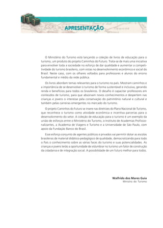 O Ministério do Turismo está lançando a coleção de livros de educação para o
turismo, um produto do projeto Caminhos do Futuro. Trata-se de mais uma iniciativa
para envolver toda a sociedade no esforço de dar qualidade e aumentar a competi-
tividade do turismo brasileiro, com vistas no desenvolvimento econômico e social do
Brasil. Neste caso, com os olhares voltados para professores e alunos do ensino
fundamental e médio da rede pública.
Os livros abordam temas relevantes para o turismo no país. Mostram caminhos e
a importância de se desenvolver o turismo de forma sustentável e inclusiva, gerando
renda e benefícios para todos os brasileiros. O desafio é capacitar professores em
conteúdos de turismo, para que absorvam novos conhecimentos e despertem nas
crianças e jovens o interesse pela conservação do patrimônio natural e cultural e
também pelas carreiras emergentes no mercado do turismo.
O projeto Caminhos do Futuro se insere nas diretrizes do Plano Nacional de Turismo,
que reconhece o turismo como atividade econômica e incentiva parcerias para o
desenvolvimento do setor. A coleção de educação para o turismo é um exemplo da
união de esforços entre o Ministério do Turismo, o Instituto de Academias Profissio-
nalizantes, a Academia de Viagens e Turismo e a Universidade de São Paulo, com
apoio da Fundação Banco do Brasil.
Esse esforço conjunto de agentes públicos e privados vai permitir dotar as escolas
brasileiras de material didático-pedagógico de qualidade, democratizando para todo
o País o conhecimento sobre as várias faces do turismo e suas potencialidades. As
crianças e jovens terão a oportunidade de vislumbrar no turismo um fator de construção
da cidadania e de integração social. A possibilidade de um futuro melhor para todos.
Walfrido dos Mares Guia
Ministro do Turismo
APRESENTAÇÃOAPRESENTAÇÃO
HOTELARIA.p65 26/3/2007, 14:013
 