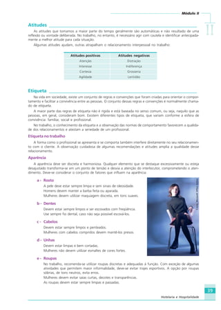 Módulo II
IIIIIIIIII
39
Hotelaria e Hospitalidade
Atitudes ________________________________________________________________
As atitudes que tomamos a maior parte do tempo geralmente são automáticas e não resultado de uma
reflexão ou vontade deliberada. No trabalho, no entanto, é necessário agir com cautela e identificar antecipada-
mente a melhor atitude para cada situação.
Algumas atitudes ajudam, outras atrapalham o relacionamento interpessoal no trabalho:
Atitudes positivas Atitudes negativas
Atenção Distração
Interesse Indiferença
Cortesia Grosseria
Agilidade Lentidão
Etiqueta ________________________________________________________________
Na vida em sociedade, existe um conjunto de regras e convenções que foram criadas para orientar o compor-
tamento e facilitar a convivência entre as pessoas. O conjunto dessas regras e convenções é normalmente chama-
do de etiqueta.
A maior parte das regras de etiqueta não é rígida e está baseada no senso comum, ou seja, naquilo que as
pessoas, em geral, consideram bom. Existem diferentes tipos de etiqueta, que variam conforme a esfera de
convivência: familiar, social e profissional.
No trabalho, o conhecimento da etiqueta e a observação das normas de comportamento favorecem a qualida-
de dos relacionamentos e atestam a seriedade de um profissional.
Etiqueta no trabalho
A forma como o profissional se apresenta e se comporta também interfere diretamente no seu relacionamen-
to com o cliente. A observação cuidadosa de algumas recomendações e atitudes amplia a qualidade desse
relacionamento.
Aparência
A aparência deve ser discreta e harmoniosa. Qualquer elemento que se destaque excessivamente ou esteja
desajustado transforma-se em um ponto de tensão e desvia a atenção do interlocutor, comprometendo o aten-
dimento. Deve-se considerar o conjunto de fatores que influem na aparência:
a - Rosto
A pele deve estar sempre limpa e sem sinais de oleosidade.
Homens devem manter a barba feita ou aparada.
Mulheres devem utilizar maquiagem discreta, em tons suaves.
b - Dentes
Devem estar sempre limpos e ser escovados com freqüência.
Use sempre fio dental, caso não seja possível escová-los.
c - Cabelos
Devem estar sempre limpos e penteados.
Mulheres com cabelos compridos devem mantê-los presos.
d - Unhas
Devem estar limpas e bem cortadas.
Mulheres não devem utilizar esmaltes de cores fortes.
e - Roupas
No trabalho, recomenda-se utilizar roupas discretas e adequadas à função. Com exceção de algumas
atividades que permitem maior informalidade, deve-se evitar trajes esportivos. A opção por roupas
sóbrias, de tons neutros, evita erros.
Mulheres devem evitar saias curtas, decotes e transparências.
As roupas devem estar sempre limpas e passadas.
Fonte:MicrosoftOfficeOnline
HOTELARIA.p65 26/3/2007, 14:0139
 