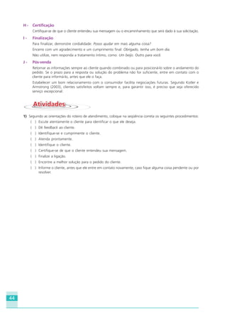 44
H - Certificação
Certifique-se de que o cliente entendeu sua mensagem ou o encaminhamento que será dado à sua solicitação.
I - Finalização
Para finalizar, demonstre cordialidade: Posso ajudar em mais alguma coisa?
Encerre com um agradecimento e um cumprimento final: Obrigado, tenha um bom dia.
Não utilize, nem responda a tratamento íntimo, como: Um beijo. Outro para você.
J - Pós-venda
Retornar as informações sempre ao cliente quando combinado ou para posicioná-lo sobre o andamento do
pedido. Se o prazo para a resposta ou solução do problema não for suficiente, entre em contato com o
cliente para informá-lo, antes que ele o faça.
Estabelecer um bom relacionamento com o consumidor facilita negociações futuras. Segundo Kotler e
Armstrong (2003), clientes satisfeitos voltam sempre e, para garantir isso, é preciso que seja oferecido
serviço excepcional.
AtividadesAtividades
1) Seguindo as orientações do roteiro de atendimento, coloque na seqüência correta os seguintes procedimentos:
( ) Escute atentamente o cliente para identificar o que ele deseja.
( ) Dê feedback ao cliente.
( ) Identifique-se e cumprimente o cliente.
( ) Atenda prontamente.
( ) Identifique o cliente.
( ) Certifique-se de que o cliente entendeu sua mensagem.
( ) Finalize a ligação.
( ) Encontre a melhor solução para o pedido do cliente.
( ) Informe o cliente, antes que ele entre em contato novamente, caso fique alguma coisa pendente ou por
resolver.
HOTELARIA.p65 26/3/2007, 14:0144
 