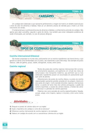 48
Um cardápio bem elaborado e que represente perfeitamente a imagem do hotel é um detalhe essencial para
o êxito do setor de alimentos e bebidas. Pode ser um elemento atrativo de clientela para o hotel e um forte
instrumento de vendas.
É fundamental para o profissional da área de alimentos e bebidas o conhecimento profundo do cardápio. Não
apenas para saber aconselhar, segundo o gosto do cliente, mas também para evitar indesejáveis problemas de
saúde (intoxicações, por exemplo, no caso de pessoas alérgicas).
Cozinha internacional (Clássica)
São receitas preparadas no mundo todo, praticamente com os mesmos ingredientes e da mesma forma, o que
garante ao cliente certa familiaridade com os pratos, não importando o país onde esteja. São exemplos de pratos
clássicos: caldo de galinha, pizzas, rosbife, estrogonofe, musses, entre outros.
Cozinha regional
Muitos dos pratos das cozinhas regionais internacionais têm se torna-
do extremamente populares, principalmente em virtude dos meios de
comunicação e dos transportes modernos, que permitem que os mais
sofisticados ingredientes possam ser encontrados em praticamente qual-
quer parte do planeta.
Diferentemente dos pratos da cozinha clássica, os pratos da cozinha
regional podem apresentar grandes variações em seu preparo, mesmo em
seus países de origem. Como exemplo de pratos regionais internacionais
temos: os pastéis de Santa Clara (da culinária portuguesa), a paella (da
culinária espanhola), a cassata (da culinária italiana), o fondue (da culiná-
ria francesa) e o yakisoba (da culinária japonesa).
Podemos citar como exemplos de cozinha regional brasileira: feijoada,
acarajé, vatapá, arroz tropeiro, tapioca e churrasco, entre outros tantos
pratos.
AtividadesAtividades
1) Pesquise os pratos da culinária típica em sua região.
2) Qual a importância do cardápio e como ele se estrutura?
3) Diferencie cozinha internacional de cozinha regional e cite exemplos.
4) Elabore um cardápio de acordo com as características culinárias de sua região.
TEMA 6
CARDÁPIOCARDÁPIO
TEMA 7
TIPOS DE COZINHAS (ESPECIALIDADES)TIPOS DE COZINHAS (ESPECIALIDADES)
Moqueca, receita típica brasileira
Crédito:DéboraMenezes
HOTELARIA.p65 26/3/2007, 14:0148
 