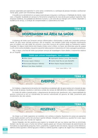 56
Em hotelaria, o departamento de eventos tem importância considerável: além de gerar receitas com a locação de salas.
Toda reunião de pessoas impulsiona e estimula as vendas dos serviços de A&B (alimentos e bebidas) e de hospedagem.
Em hotéis de médio e grande portes, o departamento de eventos está, geralmente, sob a responsabilidade do
gerente comercial ou de um coordenador de eventos subordinado ao gerente de A&B, justamente pelo
envolvimento dos dois setores.
TEMA 4
EVENTOSEVENTOS
TEMA 5
RESERVASRESERVAS
A presença de hotéis que fornecem serviços diferenciados e direcionados à saúde vem crescendo continua-
mente. De olho nesse mercado promissor, não só hospitais, mas também hotéis estão dirigindo investimentos
para um público com alto poder de consumo e que está à procura de conforto aliado ao tratamento médico-
hospitalar. Em alguns hotéis dentro dos Estados Unidos como o Hilton, no Havaí, são oferecidas aulas de caiaque
e surfe, entre outras atividades, enquanto o paciente realiza exames e tratamentos em meio a paisagens paradisíacas.
Veja, a seguir, uma lista de hotéis que prestam serviços de hospedagem e lazer aliados a tratamentos médicos
de um hospital.
Hotéis que uniram hospedagem, lazer e saúde
Hilton (Havaí) Higienópolis Medical Center (São Paulo/SP)
Sunway Lagoon (Malásia) Confort Hotel Ilha do Leite (Recife/PE)
Bumrungrad (Bangcoc/ Tailândia) Miami Baptist Hospital (Miami/EUA)
Mount Sinai (Nova York/EUA)
Fonte: Godoi (2003, p. 129)
pessoas capacitadas para operá-los? E como serão o rendimento e a satisfação de pessoas treinadas e profissional-
mente aptas, porém sem ferramentas adequadas?
A excelência no atendimento é um passo essencial para conquistar a confiança e a fidelidade do cliente, neste
caso, o hóspede. Qualidade em serviços é a ferramenta competitiva do novo século para qualquer segmento. Nas
empresas hoteleiras, da qualidade do elemento humano, e, de como ele vai interagir com o cliente, dependem a
excelência do serviço, a condição de competitividade e a sobrevivência do hotel.
TEMA 3
HOSPEDAGEM NA ÁREA DA SAÚDEHOSPEDAGEM NA ÁREA DA SAÚDE
Ao chegar a um hotel, esperamos ser recebidos com cortesia e simpatia. Queremos ter acesso aos aposentos
o mais rápido possível, usufruir de uma boa e quente refeição, mergulhar na piscina ou, quando for o caso, seguir
imediatamente para uma reunião de negócios.
Muitos hóspedes não têm paciência para esperar na recepção até que sua reserva seja feita ou encontrada.
Também não faz bem para o humor de nenhum viajante passar por minutos intermináveis de preenchimento de
formulários ou respondendo perguntas. Este é, justamente, o papel do setor de reservas. Seja por correio eletrônico,
telefonia direta (quando o cliente liga para o hotel) ou indireta (quando a agência de viagens faz a intermediação),
HOTELARIA.p65 26/3/2007, 14:0156
 