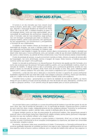 60
Um princípio básico para a satisfação e o sucesso do profissional de hotelaria é que ele deve gostar da arte de
servir. Servir, aqui, não no sentido de submissão e, sim, no significado de doação. A pessoa que possui a essência
do servir trata com afeto a todos, independentemente de seus problemas pessoais, financeiros ou profissionais.
Ela está sempre disposta a ajudar e atender todos, visando à satisfação plena de seus hóspedes.
A higiene também precisa ser fator de preocupação do profissional hoteleiro. Boa apresentação pessoal é
essencial: mãos e unhas limpas, barba feita, higiene bucal, cabelos cortados, banhos diários, perfumes e maquiagem
discretos (no caso das mulheres) refletem uma imagem positiva.
Agir com educação, ética, autocontrole e cortesia também é importante; afinal, por se tratar de relações
humanas, às vezes o profissional se vê em situações constrangedoras ou importunas, que devem ser contornadas
com educação, simpatia e astúcia.
No entanto, não bastam todas essas características já citadas. O treinamento e a formação profissional são as
primeiras qualidades requeridas ao candidato que busca uma vaga no setor. Dedicação e aperfeiçoamento em sua
área específica serão as buscas e práticas cotidianas, pois o mercado de trabalho está cada vez mais exigente e a
O turismo é um dos mercados que mais crescem atual-
mente no Brasil e, dentro dele, o setor hoteleiro ganha desta-
que. Segundo a Associação Brasileira da Indústria de Hotéis
(Abih), até o ano de 2007, a hotelaria brasileira vai gerar 15
mil empregos diretos. Junto com estas oportunidades, vem a
necessidade de qualificação dos profissionais integrantes do
setor. O mercado, cada vez mais competitivo, exige profissio-
nais com formação e preparação para todos os desafios. E a
empresa hoteleira, atenta a este panorama, vem aperfeiçoan-
do seus equipamentos, sua infra-estrutura e, principalmente,
a formação de seus colaboradores.
O trabalho no setor hoteleiro oferece ao funcionário uma
diversidade de situações, nas quais o indivíduo pode e deve
agir, explorando sua formação e criatividade. Em hotelaria, cada
dia é desigual e cada hóspede é singular. No entanto, existem alguns inconvenientes com relação à atividade que
devem estar claros para o futuro profissional, como, por exemplo, a idéia de que ele estará trabalhando pelo lazer
dos outros e, desta maneira, seu período de férias convencionais e seus finais de semanas estarão comprometidos.
O setor de prestação de serviços, no qual se encontram inseridos os hotéis, oferece uma gama de serviços além
da hospedagem, tais como alimentação, eventos e lavagem de roupas. Desta maneira, a hotelaria apresenta
inúmeras tarefas que exigem certa qualificação.
Existem no mercado os profissionais e os não-profissionais. Os primeiros são aqueles que têm formação, já os
outros são as pessoas que não possuem formação acadêmica, porém, com sua sensibilidade e vivência, atuam no
mercado de trabalho. A relação entre os dois é conturbada, pois o profissional geralmente acredita ter mais
direito a espaço no mercado de trabalho; afinal, foram anos de estudos na área. Mas, qual a relevância deste
diploma sem a vivência cotidiana? Por outro lado, como estaria a experiência sem o conhecimento científico?
Certamente, a união dos dois seria o ideal para o crescimento da área e a garantia do sucesso profissional.
Qualidade e experiência têm que andar lado a lado. Fazer estágios e pesquisas científicas, mesmo que voluntários,
pode ser a melhor forma de entrar no mercado de trabalho hoteleiro ainda como acadêmico.
Consolidar teoria e prática - aproximando-se ao máximo da realidade do mercado de trabalho, ao mesmo
tempo em que se valoriza a função social da profissão por meio de estudos de casos, laboratórios, convênios com
a rede e a pesquisa científica - é um caminho eficaz de oportunidades para os futuros profissionais.
TEMA 1
MERCADO ATUALMERCADO ATUAL
TEMA 2
PERFIL PROFISSIONALPERFIL PROFISSIONAL
HOTELARIA.p65 26/3/2007, 14:0160
 