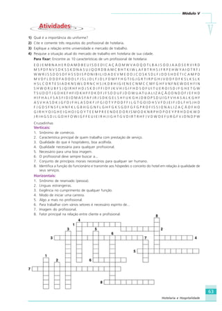 Módulo V
VVVVV
63
Hotelaria e Hospitalidade
AtividadesAtividades
1) Qual é a importância do uniforme?
2) Cite e comente três requisitos do profissional de hotelaria.
3) Explique a relação entre universidade e mercado de trabalho.
4) Pesquise a situação atual do mercado de trabalho em hotelaria de sua cidade.
Para fixar: Encontre as 10 características de um profissional de hotelaria:
E O J E M B N A H E R O A M D B E U I S D E D I C A Ç Ã O M W V A O Q O T L B A J S O D J A A D S E R V I R D
M S P D F N V S D K S S K D N A S U J Q O R D B A M C B H T K I W L A F B T R H S J F R P E H W Y A I O T R F J
W W R J S S D O S D F H S S D I S P O N I B I L I D A D E V M E O D J C O S K S D L F J D D S H D É T I C A M P D
M V D F L D D D F A D D D L F J S L J D L F J D L F D M F F H G T I G J G R T I R P G H J V D D F D F K S L K S L K
H S L C O R T E S I A D K N S W L D R N C H S J K D B H I G I E N E C N M C C M F G H F V N F N E W O E H F I N
S H W O R U B F S J Q I R H F H D J S K D J F F I D F J K V H J G I F H D S O F U I T U E R O I S D J F G H E T G W
T S U D O T J G D H E F H F I D K H F F D K D F J F S D D U F J D O W U A T U A L I Z A Ç Ã O D N D O F J E F H D
H I F H A L F S A S F I D I O M A S F A F J R J S D K G E L S H F U K G H J D B O P S D U I G F V H A S A L K G H F
A S V H A S D K J G F D J F H L A S D K F J F G I O T Y P O D F F J L G T G O I D H S V F D J E I F J D L F H S J H D
F J G D S F N S F L H N F K L G B H G G N F L G H F G K S G D F G F G P R O F I S S I O N A L I Z A Ç Ã O F H O
G I R H Y O I G H E I G H O I G O Y T E E M P R E E N D E D O R I S M O D K N R P H D P O E Y P R H D D K W D
J R I H G S D J L G D H F O W I G F F E U I E I R H J I G H T G V D I R T R H F J V D W O E F U R G F V J D N D P W
Cruzadinhas
Verticais:
1. Sinônimo de comércio.
2. Característica principal de quem trabalha com prestação de serviço.
3. Qualidade do que é hospitaleiro, boa acolhida.
4. Qualidade necessária para qualquer profissional.
5. Necessário para uma boa imagem.
6. O profissional deve sempre buscar a...
7. Conjunto de princípios morais necessários para qualquer ser humano.
8. Identifica a função do funcionário e transmite aos hóspedes o conceito do hotel em relação à qualidade de
seus serviços.
Horizontais:
1. Sinônimo de reservado (pessoa).
2. Línguas estrangeiras.
3. Exigência no cumprimento de qualquer função.
4. Modo de iniciar uma carreira.
5. Algo a mais no profissional.
6. Para trabalhar com vários setores é necessário espírito de...
7. Imagem do profissional.
8. Fator principal na relação entre cliente e profissional.
HOTELARIA.p65 26/3/2007, 14:0163
 