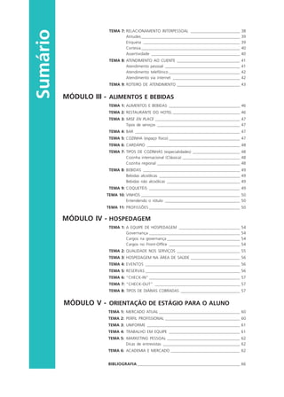 Sumário
TEMA 7: RELACIONAMENTO INTERPESSOAL _________________________ 38
Atitudes__________________________________________________ 39
Etiqueta _________________________________________________ 39
Cortesia__________________________________________________ 40
Assertividade _____________________________________________ 40
TEMA 8: ATENDIMENTO AO CLIENTE ________________________________ 41
Atendimento pessoal ______________________________________ 41
Atendimento telefônico ____________________________________ 42
Atendimento via internet __________________________________ 42
TEMA 9: ROTEIRO DE ATENDIMENTO ________________________________ 43
MÓDULO III - ALIMENTOS E BEBIDAS
TEMA 1: ALIMENTOS E BEBIDAS ____________________________________ 46
TEMA 2: RESTAURANTE DO HOTEL __________________________________ 46
TEMA 3: MISE EN PLACE ___________________________________________ 47
Tipos de serviços __________________________________________ 47
TEMA 4: BAR _____________________________________________________ 47
TEMA 5: COZINHA (espaço físico) ____________________________________ 47
TEMA 6: CARDÁPIO _______________________________________________ 48
TEMA 7: TIPOS DE COZINHAS (especialidades) ________________________ 48
Cozinha internacional (Clássica) _____________________________ 48
Cozinha regional __________________________________________ 48
TEMA 8: BEBIDAS _________________________________________________ 49
Bebidas alcoólicas _________________________________________ 49
Bebidas não alcoólicas _____________________________________ 49
TEMA 9: COQUETÉIS ______________________________________________ 49
TEMA 10: VINHOS __________________________________________________ 50
Entendendo o rótulo ______________________________________ 50
TEMA 11: PROFISSÕES ______________________________________________ 50
MÓDULO IV - HOSPEDAGEM
TEMA 1: A EQUIPE DE HOSPEDAGEM _______________________________ 54
Governança ______________________________________________ 54
Cargos na governança _____________________________________ 54
Cargos no Front-Office ____________________________________ 54
TEMA 2: QUALIDADE NOS SERVIÇOS ________________________________ 55
TEMA 3: HOSPEDAGEM NA ÁREA DE SAÚDE _________________________ 56
TEMA 4: EVENTOS ________________________________________________ 56
TEMA 5: RESERVAS ________________________________________________ 56
TEMA 6: “CHECK-IN” ______________________________________________ 57
TEMA 7: “CHECK-OUT” ___________________________________________ 57
TEMA 8: TIPOS DE DIÁRIAS COBRADAS ______________________________ 57
MÓDULO V - ORIENTAÇÃO DE ESTÁGIO PARA O ALUNO
TEMA 1: MERCADO ATUAL _________________________________________ 60
TEMA 2: PERFIL PROFISSIONAL ______________________________________ 60
TEMA 3: UNIFORME _______________________________________________ 61
TEMA 4: TRABALHO EM EQUIPE ____________________________________ 61
TEMA 5: MARKETING PESSOAL _____________________________________ 62
Dicas de entrevistas _______________________________________ 62
TEMA 6: ACADEMIA E MERCADO ___________________________________ 62
BIBLIOGRAFIA ____________________________________________________ 66
HOTELARIA.p65 26/3/2007, 14:016
 