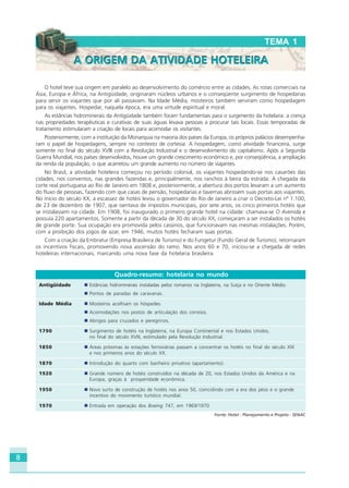 8
O hotel teve sua origem em paralelo ao desenvolvimento do comércio entre as cidades. As rotas comerciais na
Ásia, Europa e África, na Antigüidade, originaram núcleos urbanos e o conseqüente surgimento de hospedarias
para servir os viajantes que por ali passavam. Na Idade Média, mosteiros também serviram como hospedagem
para os viajantes. Hospedar, naquela época, era uma virtude espiritual e moral.
As estâncias hidrominerais da Antigüidade também foram fundamentais para o surgimento da hotelaria: a crença
nas propriedades terapêuticas e curativas de suas águas levava pessoas a procurar tais locais. Essas temporadas de
tratamento estimularam a criação de locais para acomodar os visitantes.
Posteriormente, com a instituição da Monarquia na maioria dos países da Europa, os próprios palácios desempenha-
ram o papel de hospedagens, sempre no contexto de cortesia. A hospedagem, como atividade financeira, surge
somente no final do século XVIII com a Revolução Industrial e o desenvolvimento do capitalismo. Após a Segunda
Guerra Mundial, nos países desenvolvidos, houve um grande crescimento econômico e, por conseqüência, a ampliação
da renda da população, o que acarretou um grande aumento no número de viajantes.
No Brasil, a atividade hoteleira começou no período colonial, os viajantes hospedando-se nos casarões das
cidades, nos conventos, nas grandes fazendas e, principalmente, nos ranchos à beira da estrada. A chegada da
corte real portuguesa ao Rio de Janeiro em 1808 e, posteriormente, a abertura dos portos levaram a um aumento
do fluxo de pessoas, fazendo com que casas de pensão, hospedarias e tavernas abrissem suas portas aos viajantes.
No início do século XX, a escassez de hotéis levou o governador do Rio de Janeiro a criar o Decreto-Lei nº 1.100,
de 23 de dezembro de 1907, que isentava de impostos municipais, por sete anos, os cinco primeiros hotéis que
se instalassem na cidade. Em 1908, foi inaugurado o primeiro grande hotel na cidade: chamava-se O Avenida e
possuía 220 apartamentos. Somente a partir da década de 30 do século XX, começaram a ser instalados os hotéis
de grande porte. Sua ocupação era promovida pelos cassinos, que funcionavam nas mesmas instalações. Porém,
com a proibição dos jogos de azar, em 1946, muitos hotéis fecharam suas portas.
Com a criação da Embratur (Empresa Brasileira de Turismo) e do Fungetur (Fundo Geral de Turismo), retornaram
os incentivos fiscais, promovendo nova ascensão do ramo. Nos anos 60 e 70, iniciou-se a chegada de redes
hoteleiras internacionais, marcando uma nova fase da hotelaria brasileira.
TEMA 1
A ORIGEM DA ATIVIDADE HOTELEIRAA ORIGEM DA ATIVIDADE HOTELEIRA
Quadro-resumo: hotelaria no mundo
Antigüidade Estâncias hidrominerais instaladas pelos romanos na Inglaterra, na Suíça e no Oriente Médio.
Pontos de paradas de caravanas.
Idade Média Mosteiros acolhiam os hóspedes.
Acomodações nos postos de articulação dos correios.
Abrigos para cruzados e peregrinos.
1790 Surgimento de hotéis na Inglaterra, na Europa Continental e nos Estados Unidos,
no final do século XVIII, estimulado pela Revolução Industrial.
1850 Áreas próximas às estações ferroviárias passam a concentrar os hotéis no final do século XIX
e nos primeiros anos do século XX.
1870 Introdução do quarto com banheiro privativo (apartamento).
1920 Grande número de hotéis construídos na década de 20, nos Estados Unidos da América e na
Europa, graças à prosperidade econômica.
1950 Novo surto de construção de hotéis nos anos 50, coincidindo com a era dos jatos e o grande
incentivo do movimento turístico mundial.
1970 Entrada em operação dos Boeing 747, em 1969/1970.
Fonte: Hotel - Planejamento e Projeto - SENAC
HOTELARIA.p65 26/3/2007, 14:018
 