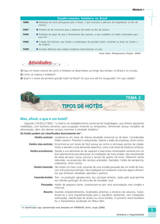 9
Módulo I
IIIII
Hotelaria e Hospitalidade
TEMA 2
Quadro-resumo: Hotelaria no Brasil
1808 Mudança da corte portuguesa para o Brasil, o que incentiva a abertura de hospedarias no Rio de
Janeiro.
1907 Primeira lei de incentivos para a abertura de hotéis no Rio de Janeiro.
1946 Proibição de jogos de azar e fechamento dos cassinos, o que inviabiliza os hotéis construídos para
esse fim.
1966 Criação da Embratur que facilita a implantação de grandes hotéis, incluindo as áreas da Sudam e
da Sudene.
1990 Entrada definitiva das cadeias hoteleiras internacionais no país.
Fonte: Hotel - Planejamento e Projeto - SENAC
AtividadesAtividades
1) Faça um breve resumo de como a hotelaria se desenvolveu ao longo dos tempos no Brasil e no mundo.
2) Como se origina a hotelaria?
3) Qual é o nome do primeiro grande hotel no Brasil? Em que ano ele foi inaugurado? Em que cidade?.
Mas, afinal, o que é um hotel?
Segundo CASTELLI (1992), “o hotel é um estabelecimento comercial de hospedagem, que oferece aposentos
mobiliados, com banheiro privativo, para ocupação iminente ou temporária, oferecendo serviço completo de
alimentação, além dos demais serviços inerentes à atividade hoteleira”.
Os hotéis podem ser classificados basicamente em1
:
Hotéis centrais: Localizam-se em áreas de intensa atividade comercial ou de lazer. Considerados
hotéis urbanos. Próximos a restaurantes, teatros e sedes de empresas, entre outros.
Hotéis não-centrais: Encontram-se em locais de fácil acesso ao centro e principais pontos da cidade.
Visam a atender a uma demanda específica, como a de áreas de atrativos turísticos.
Hotéis econômicos: Devido a sua demanda ser de viajantes e executivos interessados somente em um
bom apartamento para descansar, as instalações são mais simples, não necessitando
de áreas de lazer, sauna, piscina e serviço de quarto 24 horas. Oferecem tarifas
reduzidas, na proporção dos serviços prestados. Exemplos: hotéis de aeroportos,
rodoviárias, entre outros.
Hotéis-fazenda: São hotéis no meio rural, variando de uma simples pousada até um hotel de luxo,
com infra-estrutura de lazer. São instalações em ambiente rural com alguns elemen-
tos que lembram atividades agrícolas e pastoris.
Fazenda-hotéis: Tem, na produção agropecuária, seu principal atrativo, razão pela qual permite
aos clientes participar do dia-a-dia da atividade rural.
Pousadas: Hotéis de pequeno porte, caracterizam-se por uma acomodação mais simples e
informal.
Resorts: Grandes empreendimentos, localizados próximos a atrativos da natureza. Subor-
dinam-se a uma regulamentação para o equilíbrio ambiental, com instalações
sofisticadas, classificação de quatro ou cinco estrelas. O primeiro resort brasileiro
foi o Transamérica, localizado em Ilhéus (BA).
1
A classificação aqui apresentada está baseada em ANDRADE; Brito; Jorge (2000).
TIPOS DE HOTÉISTIPOS DE HOTÉIS
HOTELARIA.p65 26/3/2007, 14:019
 