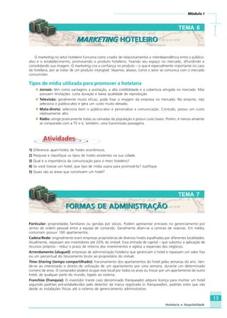 13
Módulo I
IIIII
Hotelaria e Hospitalidade
TEMA 6
O marketing no setor hoteleiro funciona como criador de relacionamentos e interdependência entre o público-
alvo e o estabelecimento, promovendo o produto hoteleiro, fixando seu espaço no mercado, difundindo e
consolidando sua imagem. O marketing cria a confiança no produto – o que é especialmente importante no caso
da hotelaria, por se tratar de um produto intangível. Vejamos, abaixo, como o setor se comunica com o mercado
consumidor.
Tipos de mídia utilizada para promover a hotelaria
Jornais: têm como vantagens a aceitação, a alta credibilidade e a cobertura atingida no mercado. Mas
possuem limitações: curta duração e baixa qualidade de reprodução.
Televisão: geralmente muito eficaz, pode fixar a imagem da empresa no mercado. No entanto, não
seleciona o público-alvo e gera um custo muito elevado.
Mala-direta: seleciona bem o público-alvo e personaliza a comunicação. Contudo, possui um custo
relativamente alto.
Rádio: atinge praticamente todas as camadas da população e possui custo baixo. Porém, é menos atraente
se comparado com a TV e é, também, uma transmissão passageira.
AtividadesAtividades
1) Diferencie apart-hotéis de hotéis econômicos.
2) Pesquise e classifique os tipos de hotéis existentes na sua cidade.
3) Qual é a importância da comunicação para o meio hoteleiro?
4) Se você tivesse um hotel, que tipo de mídia usaria para promovê-lo? Justifique.
5) Quais são as áreas que constituem um hotel?
Particular: propriedades familiares ou geridas por sócios. Podem apresentar entraves no gerenciamento por
atritos de ordem pessoal entre a equipe de comando. Geralmente aliam-se a centrais de reservas. Em média,
costumam possuir 100 apartamentos.
Cadeia/Rede: originalmente eram empresas proprietárias de diversos hotéis espalhados por diferentes localidades.
Atualmente, repassam aos investidores até 20% do imóvel. Essa entrada de capital – que substitui a aplicação de
recursos próprios - reduz o prazo de retorno dos investimentos e agiliza a expansão dos negócios.
Arrendamento (aluguel): empresas de administração hoteleira que gerenciam o hotel e repassam um valor fixo
ou um percentual do faturamento bruto ao proprietário do imóvel.
Time-Sharing (tempo compartilhado): fracionamento dos apartamentos do hotel pelas semanas do ano. Ven-
de-se ao interessado o direito de utilização de um apartamento por uma semana, durante um determinado
número de anos. O comprador poderá ocupar este local por todos os anos ou trocar por um apartamento de outro
hotel, de qualquer parte do mundo, ligado ao sistema.
Franchise (franquia): O investidor (neste caso denominado franqueado) adquire licença para montar um hotel
seguindo padrões pré-estabelecidos pelo detentor da marca registrada (o franqueador), padrões estes que vão
desde as instalações físicas até o sistema de gerenciamento administrativo.
TEMA 7
FORMAS DE ADMINISTRAÇÃOFORMAS DE ADMINISTRAÇÃO
MARKETING HOTELEIROMARKETING HOTELEIRO
HOTELARIA.p65 26/3/2007, 14:0113
 