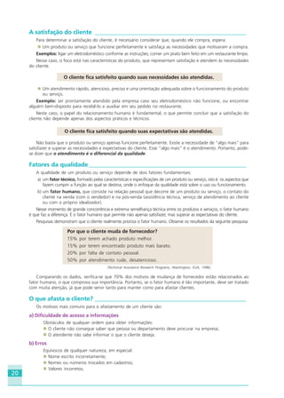 20
A satisfação do cliente ___________________________________________________
Para determinar a satisfação do cliente, é necessário considerar que, quando ele compra, espera:
Um produto ou serviço que funcione perfeitamente e satisfaça as necessidades que motivaram a compra.
Exemplos: ligar um eletrodoméstico conforme as instruções; comer um prato bem feito em um restaurante limpo.
Nesse caso, o foco está nas características do produto, que representam satisfação e atendem às necessidades
do cliente.
O cliente fica satisfeito quando suas necessidades são atendidas.
Um atendimento rápido, atencioso, preciso e uma orientação adequada sobre o funcionamento do produto
ou serviço.
Exemplo: ser prontamente atendido pela empresa caso seu eletrodoméstico não funcione, ou encontrar
alguém bem-disposto para recebê-lo e auxiliar em seu pedido no restaurante.
Neste caso, o papel do relacionamento humano é fundamental, o que permite concluir que a satisfação do
cliente não depende apenas dos aspectos práticos e técnicos.
O cliente fica satisfeito quando suas expectativas são atendidas.
Não basta que o produto ou serviço apenas funcione perfeitamente. Existe a necessidade de “algo mais” para
satisfazer e superar as necessidades e expectativas do cliente. Esse “algo mais” é o atendimento. Portanto, pode-
se dizer que o atendimento é o diferencial da qualidade.
Fatores da qualidade_____________________________________________________
A qualidade de um produto ou serviço depende de dois fatores fundamentais:
a) um fator técnico, formado pelas características e especificações de um produto ou serviço, isto é: os aspectos que
fazem cumprir a função ao qual se destina, onde o enfoque da qualidade está sobre o uso ou funcionamento.
b) um fator humano, que consiste na relação pessoal que decorre de um produto ou serviço, o contato do
cliente na venda (com o vendedor) e na pós-venda (assistência técnica, serviço de atendimento ao cliente
ou com o próprio idealizador).
Nesse momento de grande concorrência e extrema semelhança técnica entre os produtos e serviços, o fator humano
é que faz a diferença. É o fator humano que permite não apenas satisfazer, mas superar as expectativas do cliente.
Pesquisas demonstram que o cliente realmente prioriza o fator humano. Observe os resultados da seguinte pesquisa:
Por que o cliente muda de fornecedor?
15% por terem achado produto melhor.
15% por terem encontrado produto mais barato.
20% por falta de contato pessoal.
50% por atendimento rude, desatencioso.
(Technical Assistance Research Programs, Washington, EUA, 1996)
Comparando os dados, verifica-se que 70% dos motivos de mudança de fornecedor estão relacionados ao
fator humano, o que comprova sua importância. Portanto, se o fator humano é tão importante, deve ser tratado
com muita atenção, já que pode servir tanto para manter como para afastar clientes.
O que afasta o cliente? ___________________________________________________
Os motivos mais comuns para o afastamento de um cliente são:
a) Dificuldade de acesso a informações
Obstáculos de qualquer ordem para obter informações:
O cliente não consegue saber que pessoa ou departamento deve procurar na empresa;
O atendente não sabe informar o que o cliente deseja.
b) Erros
Equívocos de qualquer natureza, em especial:
Nome escrito incorretamente;
Nomes ou números trocados em cadastros;
Valores incorretos.
HOTELARIA.p65 26/3/2007, 14:0120
 