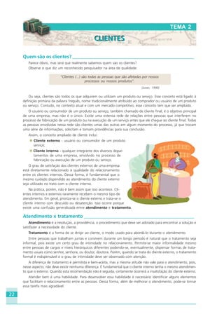 22
Quem são os clientes? ____________________________________________________
Parece óbvio, mas será que realmente sabemos quem são os clientes?
Observe o que diz um reconhecido pesquisador na área de qualidade:
“Clientes (...) são todas as pessoas que são afetadas por nossos
processos ou nossos produtos”.
(Juran, 1990)
Ou seja, clientes são todos os que adquirem ou utilizam um produto ou serviço. Esse conceito está ligado à
definição primária da palavra freguês, nome tradicionalmente atribuído ao comprador ou usuário de um produto
ou serviço. Contudo, no contexto atual e com um mercado competitivo, esse conceito tem que ser ampliado.
O usuário ou consumidor de um produto ou serviço, também chamado de cliente final, é o objetivo principal
de uma empresa, mas não é o único. Existe uma extensa rede de relações entre pessoas que interferem no
processo de fabricação de um produto ou na execução de um serviço antes que ele chegue ao cliente final. Todas
as pessoas envolvidas nessa rede são clientes umas das outras em algum momento do processo, já que trocam
uma série de informações, solicitam e tomam providências para sua conclusão.
Assim, o conceito ampliado de cliente inclui:
Cliente externo - usuário ou consumidor de um produto ou
serviço;
Cliente interno - qualquer integrante dos diversos depar-
tamentos de uma empresa, envolvido no processo de
fabricação ou execução de um produto ou serviço.
O grau de satisfação dos clientes externos de uma empresa
está diretamente relacionado à qualidade do relacionamento
entre os clientes internos. Dessa forma, é fundamental que o
mesmo cuidado dispendido ao atendimento do cliente externo
seja utilizado no trato com o cliente interno.
Na prática, porém, não é bem assim que isso acontece. Cli-
entes internos e externos raramente recebem o mesmo tipo de
atendimento. Em geral, prioriza-se o cliente externo e trata-se o
cliente interno com descuido ou desatenção. Isso ocorre porque
existe uma confusão generalizada entre atendimento e tratamento.
Atendimento x tratamento _______________________________________________
Atendimento é a resolução, a providência, o procedimento que deve ser adotado para encontrar a solução e
satisfazer a necessidade do cliente.
Tratamento é a forma de se dirigir ao cliente, o modo usado para abordá-lo durante o atendimento.
Entre pessoas que trabalham juntas e convivem durante um longo período é natural que o tratamento seja
informal, pois existe um certo grau de intimidade no relacionamento. Permite-se maior informalidade mesmo
entre pessoas de cargos e níveis hierárquicos diferentes podendo-se, eventualmente, dispensar formas de trata-
mento usuais como senhor, senhora, ou doutor, doutora. Porém, quando se trata do cliente externo, o tratamento
formal é indispensável e o grau de intimidade deve ser observado com atenção.
A diferença de tratamento é permitida e bem-aceita, mas a mesma atitude não vale para o atendimento, pois,
nesse aspecto, não deve existir nenhuma diferença. É fundamental que o cliente interno tenha o mesmo atendimen-
to que o externo. Quando esta recomendação não é seguida, certamente ocorrerá a insatisfação do cliente externo.
Atender bem é uma habilidade. Para desenvolver essa habilidade é necessário identificar alguns elementos
que facilitam o relacionamento entre as pessoas. Dessa forma, além de melhorar o atendimento, pode-se tornar
essa tarefa mais agradável.
TEMA 2
CLIENTESCLIENTES
HOTELARIA.p65 26/3/2007, 14:0122
 