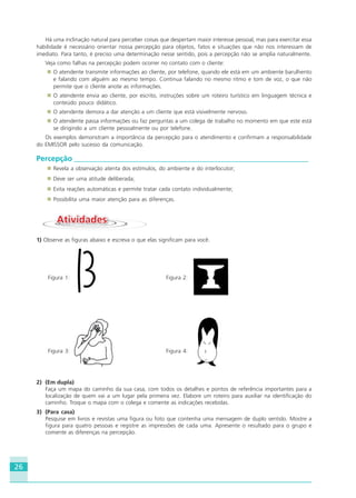 26
Há uma inclinação natural para perceber coisas que despertam maior interesse pessoal, mas para exercitar essa
habilidade é necessário orientar nossa percepção para objetos, fatos e situações que não nos interessam de
imediato. Para tanto, é preciso uma determinação nesse sentido, pois a percepção não se amplia naturalmente.
Veja como falhas na percepção podem ocorrer no contato com o cliente:
O atendente transmite informações ao cliente, por telefone, quando ele está em um ambiente barulhento
e falando com alguém ao mesmo tempo. Continua falando no mesmo ritmo e tom de voz, o que não
permite que o cliente anote as informações.
O atendente envia ao cliente, por escrito, instruções sobre um roteiro turístico em linguagem técnica e
conteúdo pouco didático.
O atendente demora a dar atenção a um cliente que está visivelmente nervoso.
O atendente passa informações ou faz perguntas a um colega de trabalho no momento em que este está
se dirigindo a um cliente pessoalmente ou por telefone.
Os exemplos demonstram a importância da percepção para o atendimento e confirmam a responsabilidade
do EMISSOR pelo sucesso da comunicação.
Percepção _______________________________________________________________
Revela a observação atenta dos estímulos, do ambiente e do interlocutor;
Deve ser uma atitude deliberada;
Evita reações automáticas e permite tratar cada contato individualmente;
Possibilita uma maior atenção para as diferenças.
AtividadesAtividades
1) Observe as figuras abaixo e escreva o que elas significam para você.
Figura 1: Figura 2:
Figura 3: Figura 4:
2) (Em dupla)
Faça um mapa do caminho da sua casa, com todos os detalhes e pontos de referência importantes para a
localização de quem vai a um lugar pela primeira vez. Elabore um roteiro para auxiliar na identificação do
caminho. Troque o mapa com o colega e comente as indicações recebidas.
3) (Para casa)
Pesquise em livros e revistas uma figura ou foto que contenha uma mensagem de duplo sentido. Mostre a
figura para quatro pessoas e registre as impressões de cada uma. Apresente o resultado para o grupo e
comente as diferenças na percepção.
HOTELARIA.p65 26/3/2007, 14:0126
 