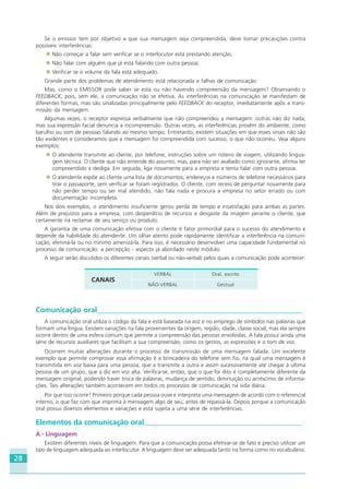 28
Se o emissor tem por objetivo a que sua mensagem seja compreendida, deve tomar precauções contra
possíveis interferências:
Não começar a falar sem verificar se o interlocutor está prestando atenção;
Não falar com alguém que já está falando com outra pessoa;
Verificar se o volume da fala está adequado.
Grande parte dos problemas de atendimento está relacionada a falhas de comunicação.
Mas, como o EMISSOR pode saber se está ou não havendo compreensão da mensagem? Observando o
FEEDBACK, pois, sem ele, a comunicação não se efetiva. As interferências na comunicação se manifestam de
diferentes formas, mas são sinalizadas principalmente pelo FEEDBACK do receptor, imediatamente após a trans-
missão da mensagem.
Algumas vezes, o receptor expressa verbalmente que não compreendeu a mensagem: outras não diz nada,
mas sua expressão facial denuncia a incompreensão. Outras vezes, as interferências provêm do ambiente, como
barulho ou som de pessoas falando ao mesmo tempo. Entretanto, existem situações em que esses sinais não são
tão evidentes e consideramos que a mensagem foi compreendida com sucesso, o que não ocorreu. Veja alguns
exemplos:
O atendente transmite ao cliente, por telefone, instruções sobre um roteiro de viagem, utilizando lingua-
gem técnica. O cliente que não entende do assunto, mas, para não ser avaliado como ignorante, afirma ter
compreendido e desliga. Em seguida, liga novamente para a empresa e tenta falar com outra pessoa.
O atendente expõe ao cliente uma lista de documentos, endereços e números de telefone necessários para
tirar o passaporte, sem verificar se foram registrados. O cliente, com receio de perguntar novamente para
não perder tempo ou ser mal atendido, não fala nada e procura a empresa no setor errado ou com
documentação incompleta.
Nos dois exemplos, o atendimento insuficiente gerou perda de tempo e insatisfação para ambas as partes.
Além de prejuízos para a empresa, com desperdício de recursos e desgaste da imagem perante o cliente, que
certamente irá reclamar de seu serviço ou produto.
A garantia de uma comunicação efetiva com o cliente é fator primordial para o sucesso do atendimento e
depende da habilidade do atendente. Um olhar atento pode rapidamente identificar a interferência na comuni-
cação, eliminá-la ou no mínimo amenizá-la. Para isso, é necessário desenvolver uma capacidade fundamental no
processo de comunicação: a percepção - aspecto já abordado neste módulo.
A seguir serão discutidos os diferentes canais (verbal ou não-verbal) pelos quais a comunicação pode acontecer:
CANAIS
VERBAL Oral, escrito
NÃO-VERBAL Gestual
Comunicação oral________________________________________________________
A comunicação oral utiliza o código da fala e está baseada na voz e no emprego de símbolos nas palavras que
formam uma língua. Existem variações na fala provenientes da origem, região, idade, classe social, mas ela sempre
ocorre dentro de uma esfera comum que permite a compreensão das pessoas envolvidas. A fala possui ainda uma
série de recursos auxiliares que facilitam a sua compreensão, como os gestos, as expressões e o tom de voz.
Ocorrem muitas alterações durante o processo de transmissão de uma mensagem falada. Um excelente
exemplo que permite comprovar essa afirmação é a brincadeira do telefone sem fio, na qual uma mensagem é
transmitida em voz baixa para uma pessoa, que a transmite a outra e assim sucessivamente até chegar à ultima
pessoa de um grupo, que a diz em voz alta. Verifica-se, então, que o que foi dito é completamente diferente da
mensagem original, podendo haver troca de palavras, mudança de sentido, diminuição ou acréscimo de informa-
ções. Tais alterações também acontecem em todos os processos de comunicação na vida diária.
Por que isso ocorre? Primeiro porque cada pessoa ouve e interpreta uma mensagem de acordo com o referencial
interno, o que faz com que imprima à mensagem algo de seu, antes de repassá-la. Depois porque a comunicação
oral possui diversos elementos e variações e está sujeita a uma série de interferências.
Elementos da comunicação oral ___________________________________________
A - Linguagem
Existem diferentes níveis de linguagem. Para que a comunicação possa efetivar-se de fato é preciso utilizar um
tipo de linguagem adequada ao interlocutor. A linguagem deve ser adequada tanto na forma como no vocabulário.
HOTELARIA.p65 26/3/2007, 14:0128
 