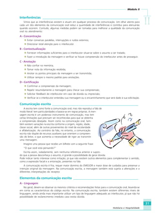Módulo II
IIIIIIIIII
31
Hotelaria e Hospitalidade
Interferências ___________________________________________________________
Vimos que as interferências existem e atuam em qualquer processo de comunicação. Um olhar atento para
cada um dos elementos da comunicação oral reduz a quantidade de interferências e contribui para atenuá-las
quando ocorrem. Contudo, algumas medidas podem ser tomadas para melhorar a qualidade da comunicação
oral no atendimento:
A - Concentração
Evitar conversas paralelas, interrupções e ruídos externos;
Direcionar total atenção para o interlocutor.
B - Contextualização
Fornecer informações suficientes para o interlocutor situar-se sobre o assunto a ser tratado;
Fazer a introdução da mensagem e verificar se houve compreensão do interlocutor antes de prosseguir.
C - Anotação
Não confiar na memória;
Tomar nota da informação recebida;
Anotar os pontos principais da mensagem a ser transmitida;
Utilizar sempre o mesmo padrão para anotações.
D - Certificação
Confirmar a compreensão da mensagem;
Repetir resumidamente a mensagem para checar sua compreensão;
Solicitar feedback do interlocutor em caso de dúvida ou imprecisão;
Verificar se o interlocutor entendeu sua mensagem ou o encaminhamento que será dado à sua solicitação.
Comunicação escrita _____________________________________________________
A escrita tem como fonte a comunicação oral, mas não reproduz a fala de
modo literal: tem particularidades e baseia-se em regras próprias. A men-
sagem escrita é um poderoso instrumento de comunicação, mas tem
certas limitações que precisam ser reconhecidas para que se obtenha
a compreensão desejada. Assim como na comunicação oral, tam-
bém existem variações na escrita conforme a origem, região, idade,
classe social, além de outras provenientes do nível de escolaridade
e alfabetização. Ao contrário da fala, no entanto, a comunicação
escrita não dispõe de recursos auxiliares que orientem a compreen-
são do leitor, o que aumenta a necessidade de rigor ao transmitir
uma mensagem.
Imagine uma pessoa que recebe um bilhete com a seguinte frase:
“O que você está pensando?”
Escrita assim, isoladamente, sem nenhuma referência anterior e supon-
do que a pessoa desconheça o assunto, é grande a possibilidade de gerar dúvida.
Pode indicar tanto interesse como irritação, já que não existem outros elementos para complementar o sentido,
como a expressão facial e a entonação, presentes na fala.
A comunicação escrita é fria, requer maior domínio do EMISSOR e maior dose de cuidados para preservar a
intenção original da mensagem. Na comunicação escrita, a mensagem também está sujeita a alterações e a
diferentes interpretações do receptor.
Elementos da comunicação escrita ________________________________________
A - Linguagem
No geral, devem-se observar os mesmos critérios e recomendações feitas para a comunicação oral, levando-se
em conta as características do código escrito. Na comunicação escrita, também existem diferentes níveis de
linguagem, sendo ainda mais importante utilizar um tipo de linguagem adequado ao interlocutor, já que não há
possibilidade de esclarecimento imediato caso exista dúvida.
HOTELARIA.p65 26/3/2007, 14:0131
 