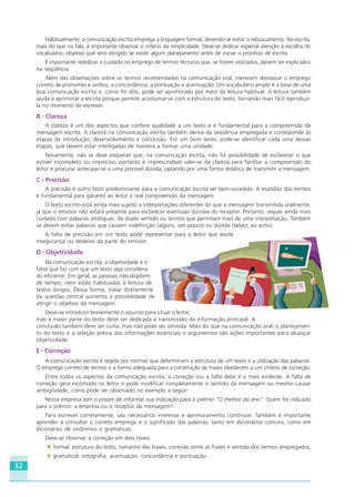 32
Habitualmente, a comunicação escrita emprega a linguagem formal, devendo-se evitar o rebuscamento. Na escrita,
mais do que na fala, é importante observar o critério da simplicidade. Deve-se dedicar especial atenção à escolha do
vocabulário, objetivo que será atingido se existir algum planejamento antes de iniciar o processo de escrita.
É importante redobrar o cuidado no emprego de termos técnicos que, se forem utilizados, devem ser explicados
na seqüência.
Além das observações sobre os termos recomendados na comunicação oral, merecem destaque o emprego
correto de pronomes e verbos, a concordância, a pontuação e acentuação. Um vocabulário amplo é a base de uma
boa comunicação escrita e, como foi dito, pode ser aprimorado por meio da leitura habitual. A leitura também
ajuda a aprimorar a escrita porque permite acostumar-se com a estrutura do texto, tornando mais fácil reproduzi-
la no momento de escrever.
B - Clareza
A clareza é um dos aspectos que confere qualidade a um texto e é fundamental para a compreensão da
mensagem escrita. A clareza na comunicação escrita também deriva da seqüência empregada e corresponde às
etapas de introdução, desenvolvimento e conclusão. Em um bom texto, pode-se identificar cada uma dessas
etapas, que devem estar interligadas de maneira a formar uma unidade.
Novamente, não se deve esquecer que, na comunicação escrita, não há possibilidade de esclarecer o que
estiver incompleto ou impreciso; portanto é imprescindível valer-se da clareza para facilitar a compreensão do
leitor e procurar antecipar-se a uma possível dúvida, optando por uma forma didática de transmitir a mensagem.
C - Precisão
A precisão é outro fator predominante para a comunicação escrita ser bem-sucedida. A exatidão dos termos
é fundamental para garantir ao leitor a real compreensão da mensagem.
O texto escrito está ainda mais sujeito a interpretações diferentes do que a mensagem transmitida oralmente,
já que o emissor não estará presente para esclarecer eventuais dúvidas do receptor. Portanto, requer ainda mais
cuidado com palavras ambíguas, de duplo sentido ou termos que permitam mais de uma interpretação. Também
se devem evitar palavras que causem indefinição (alguns, um pouco) ou dúvida (talvez, eu acho).
A falta de precisão em um texto pode representar para o leitor que existe
insegurança ou desleixo da parte do emissor.
D - Objetividade
Na comunicação escrita, a objetividade é o
fator que faz com que um texto seja considera-
do eficiente. Em geral, as pessoas não dispõem
de tempo, nem estão habituadas à leitura de
textos longos. Dessa forma, tratar diretamente
da questão central aumenta a possibilidade de
atingir o objetivo da mensagem.
Deve-se introduzir brevemente o assunto para situar o leitor,
mas a maior parte do texto deve ser dedicada à transmissão da informação principal. A
conclusão também deve ser curta, mas não pode ser omitida. Mais do que na comunicação oral, o planejamen-
to do texto e a seleção prévia das informações essenciais e argumentos são ações importantes para alcançar
objetividade.
E - Correção
A comunicação escrita é regida por normas que determinam a estrutura de um texto e a utilização das palavras.
O emprego correto de termos e a forma adequada para a construção de frases obedecem a um critério de correção.
Entre todos os aspectos da comunicação escrita, a correção (ou a falta dela) é a mais evidente. A falta de
correção gera incômodo no leitor e pode modificar completamente o sentido da mensagem ou mesmo causar
ambigüidade, como pode ser observado no exemplo a seguir:
Nossa empresa tem o prazer de informar sua indicação para o prêmio “O melhor do ano”. Quem foi indicado
para o prêmio: a empresa ou o receptor da mensagem?
Para escrever corretamente, são necessários interesse e aprimoramento contínuos. Também é importante
aprender a consultar o correto emprego e o significado das palavras, tanto em dicionários comuns, como em
dicionários de sinônimos e gramáticas.
Deve-se observar a correção em dois níveis:
formal: estrutura do texto, tamanho das frases, conexão entre as frases e sentido dos termos empregados;
gramatical: ortografia, acentuação, concordância e pontuação.
HOTELARIA.p65 26/3/2007, 14:0132
 