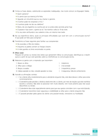 Módulo II
IIIIIIIIII
35
Hotelaria e Hospitalidade
4) Corrija as frases abaixo, substituindo as expressões inadequadas, mas muito comuns na linguagem falada.
Quem gostaria?
Eu penso que sua reserva já foi feita.
Aguarde um minutinho que eu vou chamar o gerente.
O senhor pode me emprestar o R.G.?
A senhora pode me dar seu telefone?
Maria, dá uma ligadinha na cozinha prá ver se ainda estão servindo jantar hoje
O passeio é tipo assim: a gente sai às 7 da manhã e volta às 19 da noite.
Eu vou estar verificando o seu cadastro e dou um retorno mais tarde.
5) Na sua experiência diária, quais as principais dificuldades que você tem com a comunicação escrita?
O que pode ser feito para corrigi-las?
6) Transforme as frases seguintes para facilitar sua compreensão:
Ela escondeu o filho do médico.
Enquanto os padres comiam os frangos oravam.
A mãe guardou os livros encontrados no porão.
7) (Para casa)
Pesquise em jornais ou revistas dois textos que apresentem falhas na comunicação. Identifique-as e classifi-
que-as a partir do que você aprendeu sobre as interferências na comunicação escrita.
8) Relacione os gestos com a impressão que transmitem:
1. Baixar os olhos ( ) desânimo
2. Olhar para o relógio ( ) má vontade
3. Braços cruzados ( ) impaciência, pressa
4. Cabeça apoiada na mão, cotovelo apoiado na mesa ( ) insegurança, falta de conhecimento
9) Assinale as afirmações corretas:
( ) Se o cliente olha insistentemente para o atendente enquanto fala, este deve desviar o olhar para evitar
constrangimentos.
( ) O atendente pode perceber a distância ideal entre ele e o cliente, por meio de reações que este manifesta
durante a conversa. Não deve se posicionar nem muito distante, nem muito próximo para não causar
desconforto ou tensão.
( ) O atendente deve estar especialmente atento para que seus gestos coincidam com o que está dizendo.
( ) O atendente transmitirá maior segurança e credibilidade se olhar para o cliente enquanto fala.
( ) É possível perceber pelos gestos do cliente uma possível tensão, nervosismo ou hostilidade.
HOTELARIA.p65 26/3/2007, 14:0135
 