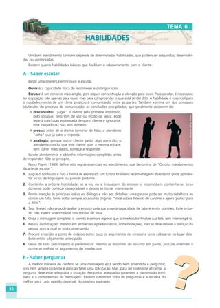 36
Um bom atendimento também depende de determinadas habilidades, que podem ser adquiridas, desenvolvi-
das ou aprimoradas.
Existem quatro habilidades básicas que facilitam o relacionamento com o cliente:
A - Saber escutar
Existe uma diferença entre ouvir e escutar.
Ouvir é a capacidade física de reconhecer e distinguir sons.
Escutar é um conceito mais amplo, pois requer concentração e atenção para ouvir. Para escutar, é necessário
ter disposição não apenas para ouvir, mas para compreender o que está sendo dito. A habilidade é essencial para
o estabelecimento de um clima propício à comunicação entre as partes. Também elimina um dos principais
obstáculos do processo de comunicação: as conclusões precipitadas, que geralmente decorrem de:
preconceito: “julgar” o cliente pela primeira impressão,
pelo sotaque, pelo tom de voz ou modo de vestir. Pode
levar à conclusão equivocada de que o cliente é ignorante,
está zangado ou não tem dinheiro.
pressa: antes de o cliente terminar de falar, o atendente
“acha” que já sabe a resposta.
analogia: porque outro cliente pediu algo parecido, o
atendente conclui que este cliente quer a mesma coisa e,
sem colher mais dados, começa a responder.
Escute atentamente e obtenha informações completas antes
de responder. Não se precipite.
Nanci Pilares (1989) define oito regras essenciais no atendimento, que denomina de “Os oito mandamentos
da arte de escutar”:
1. Julgue o conteúdo e não a forma de expressão: um turista brasileiro recém-chegado do exterior pode apresen-
tar vícios de linguagem ou parecer pedante.
2. Contenha a própria hostilidade: se a voz ou a linguagem do emissor o incomodam, contenha-se. Uma
conversa pode começar desagradável e depois se tornar interessante.
3. Preste atenção às principais idéias no diálogo e não aos detalhes: uma pessoa pode ser muito detalhista ao
contar um fato. Tente voltar sempre ao assunto original: “Você estava falando de Londres e agora ‘pulou’ para
a Itália”.
4. Seja flexível: não se pode avaliar o emissor pela sua própria capacidade de falar e emitir opiniões. Evite irritar-
se, não espere unanimidade nos pontos de vista.
5. Ouça a mensagem completa: o correto é sempre esperar que o interlocutor finalize sua fala, sem interrompê-lo.
6. Resista às distrações: mesmo em ambientes agitados (festas, comemorações), não se deve desviar a atenção da
pessoa com a qual se está conversando.
7. Procure entender o ponto de vista do outro: ouça os argumentos do emissor e tente colocar-se no lugar dele.
Evite emitir julgamento antecipado.
8. Deixe de lado preconceitos e preferências: mesmo se discordar do assunto em pauta, procure entender e
conhecer melhor os argumentos do interlocutor.
B - Saber perguntar
A melhor maneira de conferir se uma mensagem está sendo bem entendida é perguntar,
pois nem sempre o cliente é claro ao fazer uma solicitação. Mas, para ser realmente eficiente, a
pergunta deve estar adequada à situação. Perguntas adequadas garantem a transmissão com-
pleta e a compreensão da mensagem. Existem diferentes tipos de perguntas e a escolha do
melhor para cada ocasião depende do objetivo esperado.
??
TEMA 6
HABILIDADESHABILIDADES
Fonte:MicrosoftOfficeOnline
HOTELARIA.p65 26/3/2007, 14:0136
 