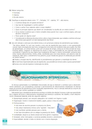 38
As técnicas apresentadas e as habilidades mencionadas até aqui se destinam a contribuir para o desenvolvi-
mento individual e, por conseqüência, promover o aprimoramento do relacionamento interpessoal. As diversas
etapas do processo de atendimento foram focalizadas separadamente, mas é a atenção dedicada ao conjunto de
procedimentos que confere qualidade ao trabalho.
Vale lembrar que a atividade de atendimento acontece no âmbito das relações humanas e todo esse aprendizado
tem o objetivo de tornar o relacionamento interpessoal mais dinâmico e produtivo. No trabalho, o bom relaciona-
mento interpessoal depende ainda dos seguintes aspectos:
Apresentação pessoal: usar vestuário adequado e ter cuidado com higiene e saúde.
Organização: manter o material de trabalho, papéis, pastas e mesa em ordem.
Profissionalismo:
não tratar de assuntos pessoais na presença do cliente;
não utilizar tratamentos íntimos como “querida”, “meu bem”;
não manifestar opiniões pessoais para o cliente;
não fazer brincadeiras com os colegas na presença do cliente.
Cordialidade: dirigir-se ao cliente sempre de forma gentil e respeitosa.
Seriedade: evitar interrupções e conversas paralelas durante o atendimento.
Imparcialidade: atender a todos os clientes com a mesma disposição.
2) Elabore perguntas:
Fechadas
Abertas
De alto retorno
3) Classifique as perguntas abaixo como: “F” – fechadas; “A” – abertas; “R” – alto retorno
( ) A senhora deseja dar um passeio de barco?
( ) Que tipo de hospedagem o senhor prefere?
( ) Como o senhor ficou sabendo sobre o nosso trabalho?
( ) Quais os principais aspectos que devem ser considerados na escolha de um roteiro turístico?
( ) Se eu mostrar à senhora que o roteiro completo desse pacote traz o que a senhora espera, acha que
decidiria comprá-lo?
( ) Posso ajudar em alguma coisa?
( ) Considerando as diferenças de preço entre a alta e a baixa temporada, que cuidados a senhora acha que
deve tomar para garantir um bom planejamento das férias?
4) Leia com atenção a carta que uma cliente enviou a um jornal para reclamar do atendimento que recebeu:
“No último sábado, fui com meu marido a uma casa de espetáculos para assistir a uma apresentação
musical. Após uma espera de meia hora, conseguimos uma mesa com excelente visão para o palco. No meio
da apresentação, um artista famoso, junto com um grupo de amigos, sentou-se na mesa ao lado da nossa.
Instantes depois, chegaram os seguranças do artista e surgiu a necessidade de uma segunda mesa para
acomodá-los. O gerente da casa sugeriu que mudássemos de lugar e, mesmo contrariados, aceitamos para
evitar maiores aborrecimentos. Fomos, então, transferidos para uma mesa distante, com péssima visão do
espetáculo. Além disso, o atendimento ficou péssimo, já que metade dos garçons foi deslocada para atender
ao cliente famoso”.
a) Analise a situação descrita, identificando os procedimentos que geraram a insatisfação da cliente.
b) Se você fosse responsável pela casa de espetáculos, que providências tomaria sobre a queixa apresentada?
c) Escreva uma carta de resposta à reclamação da cliente.
TEMA 7
RELACIONAMENTO INTERPESSOALRELACIONAMENTO INTERPESSOAL
HOTELARIA.p65 26/3/2007, 14:0138
 