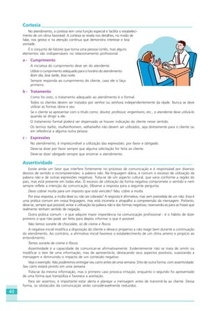 40
Cortesia _________________________________________________________________
No atendimento, a cortesia tem uma função especial e facilita o estabeleci-
mento de um clima favorável. A cortesia se revela nos detalhes, no modo de
falar, nos gestos e na atenção contínua que demonstra interesse e boa
vontade.
É o conjunto de fatores que torna uma pessoa cortês, mas alguns
elementos são indispensáveis no relacionamento profissional:
a - Cumprimento
A iniciativa do cumprimento deve ser do atendente.
Utilize o cumprimento adequado para o horário do atendimento:
Bom dia, boa tarde, boa noite.
Sempre responda ao cumprimento do cliente, caso ele o faça
primeiro.
b - Tratamento
Como foi visto, o tratamento adequado ao atendimento é o formal.
Todos os clientes devem ser tratados por senhor ou senhora independentemente da idade. Nunca se deve
utilizar as formas dona e seu.
Se o cliente se apresentar com o título como: doutor, professor, engenheiro, etc., o atendente deve utilizá-lo
quando se dirigir a ele.
O tratamento formal poderá ser dispensado se houver indicação do cliente nesse sentido.
Os termos tia/tio, mulher/homem, velha/velho não devem ser utilizados, seja diretamente para o cliente ou
em referência a alguma outra pessoa.
c - Expressões
No atendimento, é imprescindível a utilização das expressões: por favor e obrigado.
Deve-se dizer por favor sempre que alguma solicitação for feita ao cliente.
Deve-se dizer obrigado sempre que encerrar o atendimento.
Assertividade ___________________________________________________________
Existe ainda um fator que interfere fortemente no processo de comunicação e é responsável por diversos
desvios de sentido e incompreensões: a palavra não. Na linguagem diária, é comum o excesso de utilização da
palavra não e de outras expressões negativas. Trata-se de um aspecto cultural, que varia conforme a região do
país, mas está presente em todas elas. O excesso de utilização da forma negativa compromete o sentido e nem
sempre reflete a intenção da comunicação. Observe a resposta para a seguinte pergunta:
Devo cobrar multa para um imposto que está vencido? Não, cobre a multa.
Por essa resposta, a multa deve ou não ser cobrada? A resposta é afirmativa, mas vem precedida de um não. Essa é
uma prática comum em nossa linguagem, mas está incorreta e atrapalha a compreensão da mensagem. Portanto,
deve-se, sempre que possível, evitar a utilização da palavra não e das formas negativas, reservando-as para as frases que
realmente tenham sentido de negação.
Outra prática comum - e que adquire maior importância na comunicação profissional - é o hábito de dizer
primeiro o que não pode ser feito para depois informar o que é possível.
Não temos sorvete de chocolate, só de creme e flocos.
A negativa inicial modifica a disposição do cliente e deixa-o propenso a não reagir bem durante a continuação
do atendimento. Ao contrário, a afirmativa inicial favorece o estabelecimento de um clima ameno e propício ao
entendimento.
Temos sorvete de creme e flocos.
Assertividade é a capacidade de comunicar-se afirmativamente. Evidentemente não se trata de omitir ou
modificar o teor de uma informação, mas de apresentá-la, destacando seus aspectos positivos, suavizando a
mensagem e diminuindo o impacto de um conteúdo negativo.
Veja o exemplo: Não poderemos entregar seu carro antes de uma semana. Dito de outra forma, com assertividade:
Seu carro estará pronto em uma semana.
Trata-se da mesma informação, mas o primeiro caso provoca irritação, enquanto o segundo foi apresentado
de uma forma que tranqüiliza e favorece a aceitação.
Para ser assertivo, é importante estar alerta e planejar a mensagem antes de transmiti-la ao cliente. Dessa
forma, os obstáculos da comunicação serão consideravelmente reduzidos.
HOTELARIA.p65 26/3/2007, 14:0140
 