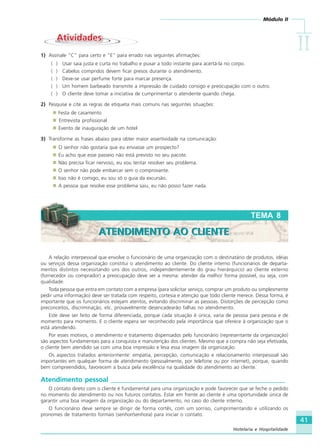 Módulo II
IIIIIIIIII
41
Hotelaria e Hospitalidade
AtividadesAtividades
1) Assinale “C” para certo e “E” para errado nas seguintes afirmações:
( ) Usar saia justa e curta no trabalho e puxar a todo instante para acertá-la no corpo.
( ) Cabelos compridos devem ficar presos durante o atendimento.
( ) Deve-se usar perfume forte para marcar presença.
( ) Um homem barbeado transmite a impressão de cuidado consigo e preocupação com o outro.
( ) O cliente deve tomar a iniciativa de cumprimentar o atendente quando chega.
2) Pesquise e cite as regras de etiqueta mais comuns nas seguintes situações:
Festa de casamento
Entrevista profissional
Evento de inauguração de um hotel
3) Transforme as frases abaixo para obter maior assertividade na comunicação:
O senhor não gostaria que eu enviasse um prospecto?
Eu acho que esse passeio não está previsto no seu pacote.
Não precisa ficar nervoso, eu vou tentar resolver seu problema.
O senhor não pode embarcar sem o comprovante.
Isso não é comigo, eu sou só o guia da excursão.
A pessoa que resolve esse problema saiu, eu não posso fazer nada.
A relação interpessoal que envolve o funcionário de uma organização com o destinatário de produtos, idéias
ou serviços dessa organização constitui o atendimento ao cliente. Do cliente interno (funcionários de departa-
mentos distintos necessitando uns dos outros, independentemente do grau hierárquico) ao cliente externo
(fornecedor ou comprador) a preocupação deve ser a mesma: atender da melhor forma possível, ou seja, com
qualidade.
Toda pessoa que entra em contato com a empresa (para solicitar serviço, comprar um produto ou simplesmente
pedir uma informação) deve ser tratada com respeito, cortesia e atenção que todo cliente merece. Dessa forma, é
importante que os funcionários estejam atentos, evitando discriminar as pessoas. Distorções de percepção como
preconceitos, discriminação, etc. provavelmente desencadearão falhas no atendimento.
Este deve ser feito de forma diferenciada, porque cada situação é única, varia de pessoa para pessoa e de
momento para momento. E o cliente espera ser reconhecido pela importância que oferece à organização que o
está atendendo.
Por esses motivos, o atendimento e tratamento dispensados pelo funcionário (representante da organização)
são aspectos fundamentais para a conquista e manutenção dos clientes. Mesmo que a compra não seja efetivada,
o cliente bem atendido sai com uma boa impressão e leva essa imagem da organização.
Os aspectos tratados anteriormente: empatia, percepção, comunicação e relacionamento interpessoal são
importantes em qualquer forma de atendimento (pessoalmente, por telefone ou por internet), porque, quando
bem compreendidos, favorecem a busca pela excelência na qualidade do atendimento ao cliente.
Atendimento pessoal ____________________________________________________
O contato direto com o cliente é fundamental para uma organização e pode favorecer que se feche o pedido
no momento do atendimento ou nos futuros contatos. Estar em frente ao cliente é uma oportunidade única de
garantir uma boa imagem da organização ou do departamento, no caso do cliente interno.
O funcionário deve sempre se dirigir de forma cortês, com um sorriso, cumprimentando e utilizando os
pronomes de tratamento formais (senhor/senhora) para iniciar o contato.
TEMA 8
ATENDIMENTO AO CLIENTEATENDIMENTO AO CLIENTE
HOTELARIA.p65 26/3/2007, 14:0141
 