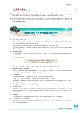 Módulo II
IIIIIIIIII
43
Hotelaria e Hospitalidade
A - Pronto atendimento
Nunca deixe o cliente esperando. Se o atendente estiver realizando outra atividade, deve interrompê-la por
um momento e pedir para o cliente aguardar.
Atendimento pessoal: deve-se atender o cliente imediatamente, logo que chegar.
Atendimento telefônico: deve-se atender ao telefone de preferência no primeiro toque e, no máximo, até o
terceiro toque.
B - Identificação
A identificação é o primeiro contato do cliente com a empresa. Se for feita corretamente, favorece um bom
atendimento.
Identifique-se assim:
Nome da empresa + nome + cumprimento
EMPRESA X, João, bom dia.
Fale com clareza, boa dicção e uma entonação que transmita satisfação em atender.
C - Identificação do cliente
Caso o cliente não tenha se apresentado no início, solicite sua identificação, mas somente após ouvir
completamente sua necessidade, “Com quem falo, por favor?”
D - Atenção
Escute atentamente a solicitação do cliente e anote os pontos principais.
Tome nota do nome do cliente e utilize-o algumas vezes durante a conversa.
Demonstre sua atenção, fornecendo feedback constante e pertinente utilizando expressões como: “certo”,
“compreendo”.
Evite emitir “sons” do tipo: hã, hã; hum, hum.
E - Confirmação
Demonstre interesse pela necessidade do cliente. Faça perguntas pertinentes para confirmar ou adquirir
dados complementares sobre a necessidade do cliente. Utilize perguntas abertas ou fechadas, conforme
seu objetivo.
F - Análise
Considere todos os dados e encontre a melhor solução para resolver o caso em questão.
G - Transmissão da solução
Informe ao cliente o encaminhamento da solicitação, observando cuidadosamente todos os aspectos do
processo de comunicação.
TEMA 9
ROTEIRO DE ATENDIMENTOROTEIRO DE ATENDIMENTO
AtividadesAtividades
1) Organize pequenos grupos e simule uma agência de viagens. Atenda alguns colegas interessados em viajar
nas próximas férias, utilizando as questões abordadas na sala sobre o atendimento pessoal.
2) Troque de papéis: Quem estava sendo atendido passará a ser funcionário de uma agência de viagens e, de
costas um para o outro, para representar uma conversação telefônica, encene a venda de um pacote de final
de semana para o cliente.
HOTELARIA.p65 26/3/2007, 14:0143
 