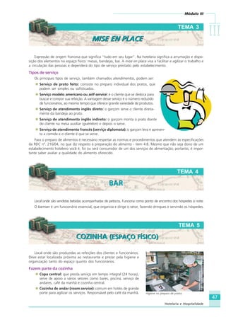 Módulo III
IIIIIIIIIIIIIII
47
Hotelaria e Hospitalidade
Expressão de origem francesa que significa “tudo em seu lugar”. Na hotelaria significa a arrumação e dispo-
sição dos elementos no espaço físico: mesas, bandejas, bar. A mise en place visa a facilitar e agilizar o trabalho e
a circulação das pessoas e dependerá do tipo de serviço prestado pelo estabelecimento.
Tipos de serviço
Os principais tipos de serviço, também chamados atendimentos, podem ser:
Serviço de prato feito: consiste no preparo individual dos pratos, que
podem ser simples ou sofisticados.
Serviço modelo americano ou self-service: é o cliente que se desloca para
buscar e compor sua refeição. A vantagem desse serviço é o número reduzido
de funcionários, ao mesmo tempo que oferece grande variedade de produtos.
Serviço de atendimento inglês direto: o garçom serve o cliente direta-
mente da bandeja ao prato.
Serviço de atendimento inglês indireto: o garçom monta o prato diante
do cliente na mesa auxiliar (guéridon) e depois o serve.
Serviço de atendimento francês (serviço diplomata): o garçom leva e apresen-
ta a comida e o cliente é que se serve.
Para o preparo de alimentos é necessário respeitar as normas e procedimentos que atendem às especificações
da RDC nº. 216/04, no que diz respeito à preparação do alimento - item 4.8. Mesmo que não seja dono de um
estabelecimento hoteleiro você é, foi ou será consumidor de um dos serviços de alimentação; portanto, é impor-
tante saber avaliar a qualidade do alimento oferecido.
TEMA 3
MISE EN PLACEMISE EN PLACE
TEMA 4
BARBAR
Local onde são produzidas as refeições dos clientes e funcionários.
Deve estar localizada próxima ao restaurante e prezar pela higiene e
organização tanto do espaço quanto dos funcionários.
Fazem parte da cozinha
Copa central: que presta serviço em tempo integral (24 horas),
serve de apoio a vários setores como bares, piscina, serviço de
andares, café da manhã e cozinha central.
Cozinha de andar (room service): comum em hotéis de grande
porte para agilizar os serviços. Responsável pelo café da manhã.
TEMA 5
COZINHA (ESPAÇO FÍSICO)COZINHA (ESPAÇO FÍSICO)
Higiene no preparo de pratos
Crédito:Divulgação
www.escolaraizesdobrasil.com.brLocal onde são vendidas bebidas acompanhadas de petiscos. Funciona como ponto de encontro dos hóspedes à noite.
O barman é um funcionário essencial, que organiza e dirige o setor, fazendo drinques e servindo os hóspedes.
HOTELARIA.p65 26/3/2007, 14:0147
 