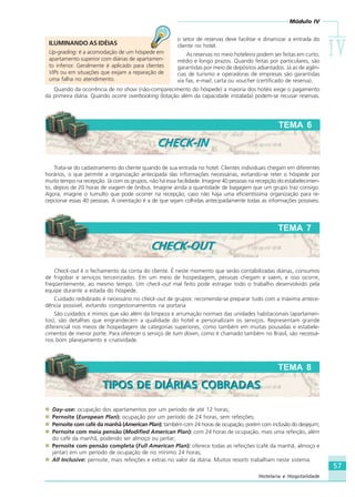 Módulo IV
IVIVIVIVIV
57
Hotelaria e Hospitalidade
o setor de reservas deve facilitar e dinamizar a entrada do
cliente no hotel.
As reservas no meio hoteleiro podem ser feitas em curto,
médio e longo prazos. Quando feitas por particulares, são
garantidas por meio de depósitos adiantados. Já as de agên-
cias de turismo e operadoras de empresas são garantidas
via fax, e-mail, carta ou voucher (certificado de reserva).
Quando da ocorrência de no show (não-comparecimento do hóspede) a maioria dos hotéis exige o pagamento
da primeira diária. Quando ocorre overbooking (lotação além da capacidade instalada) podem-se recusar reservas.
Trata-se do cadastramento do cliente quando de sua entrada no hotel. Clientes individuais chegam em diferentes
horários, o que permite a organização antecipada das informações necessárias, evitando-se reter o hóspede por
muito tempo na recepção. Já com os grupos, não há essa facilidade. Imagine 40 pessoas na recepção do estabelecimen-
to, depois de 20 horas de viagem de ônibus. Imagine ainda a quantidade de bagagem que um grupo traz consigo.
Agora, imagine o tumulto que pode ocorrer na recepção, caso não haja uma eficientíssima organização para re-
cepcionar essas 40 pessoas. A orientação é a de que sejam colhidas antecipadamente todas as informações possíveis.
TEMA 6
CHECK-INCHECK-IN
ILUMINANDO AS IDÉIAS
Up-grading: é a acomodação de um hóspede em
apartamento superior com diárias de apartamen-
to inferior. Geralmente é aplicado para clientes
VIPs ou em situações que exijam a reparação de
uma falha no atendimento.
Check-out é o fechamento da conta do cliente. É neste momento que serão contabilizadas diárias, consumos
de frigobar e serviços terceirizados. Em um meio de hospedagem, pessoas chegam e saem, e isso ocorre,
freqüentemente, ao mesmo tempo. Um check-out mal feito pode estragar todo o trabalho desenvolvido pela
equipe durante a estada do hóspede.
Cuidado redobrado é necessário no check-out de grupos: recomenda-se preparar tudo com a máxima antece-
dência possível, evitando congestionamentos na portaria
São cuidados e mimos que vão além da limpeza e arrumação normais das unidades habitacionais (apartamen-
tos); são detalhes que engrandecem a qualidade do hotel e personalizam os serviços. Representam grande
diferencial nos meios de hospedagem de categorias superiores, como também em muitas pousadas e estabele-
cimentos de menor porte. Para oferecer o serviço de turn down, como é chamado também no Brasil, são necessá-
rios bom planejamento e criatividade.
TEMA 7
CHECK-OUTCHECK-OUT
TEMA 8
TIPOS DE DIÁRIAS COBRADASTIPOS DE DIÁRIAS COBRADAS
Day-use: ocupação dos apartamentos por um período de até 12 horas;
Pernoite (European Plan): ocupação por um período de 24 horas, sem refeições;
Pernoite com café da manhã (American Plan): também com 24 horas de ocupação, porém com inclusão do desjejum;
Pernoite com meia pensão (Modified American Plan): com 24 horas de ocupação, mais uma refeição, além
do café da manhã, podendo ser almoço ou jantar;
Pernoite com pensão completa (Full American Plan): oferece todas as refeições (café da manhã, almoço e
jantar) em um período de ocupação de no mínimo 24 horas;
All Inclusive: pernoite, mais refeições e extras no valor da diária. Muitos resorts trabalham neste sistema.
HOTELARIA.p65 26/3/2007, 14:0157
 
