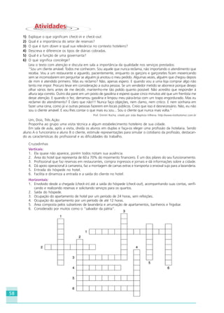 58
AtividadesAtividades
1) Explique o que significam check-in e check-out.
2) Qual é a importância do setor de reservas?
3) O que é turn down e qual sua relevância no contexto hoteleiro?
4) Descreva e diferencie os tipos de diárias cobradas.
5) Qual é a função de uma governanta?
6) O que significa concièrge?
Leia o texto com atenção e discuta em sala a importância da qualidade nos serviços prestados:
“Sou um cliente amável. Todos me conhecem. Sou aquele que nunca reclama, não importando o atendimento que
receba. Vou a um restaurante e aguardo, pacientemente, enquanto os garçons e garçonetes ficam mexericando
sem se incomodarem em perguntar se alguém já anotou o meu pedido. Algumas vezes, alguém que chegou depois
de mim é atendido primeiro. Mas eu reclamo? Não, apenas espero. E quando vou a uma loja comprar algo não
tento me impor. Procuro levar em consideração a outra pessoa. Se um vendedor metido se aborrece porque desejo
olhar vários itens antes de me decidir, mantenho-me tão polido quanto possível. Não acredito que responder à
altura seja correto. Outro dia parei em um posto de gasolina e esperei quase cinco minutos até que um frentista me
desse atenção. E quando o fez, derramou gasolina e limpou meu pára-brisa com um trapo engordurado. Mas eu
reclamei do atendimento? É claro que não!!! Nunca faço objeções, nem clamo, nem critico. E nem sonharia em
fazer uma cena, como já vi outras pessoas fazerem em locais públicos. Creio que isso é desnecessário. Não, eu não
sou o cliente amável. E vou lhes contar o que mais eu sou... Sou o cliente que nunca mais volta.“
Prof. Dimitri Rocha, citado por João Baptista Vilhena. http://www.institutomvc.com.br
Um, Dois, Três Ação:
Proponha ao grupo uma visita técnica a algum estabelecimento hoteleiro de sua cidade.
Em sala de aula, após a visita, divida os alunos em duplas e faça-os eleger uma profissão da hotelaria. Sendo
aluno A o funcionário e aluno B o cliente, estimule representações para simular o cotidiano da profissão, destacan-
do as características do profissional e as dificuldades do trabalho.
Cruzadinhas
Verticais:
1. Ela quase não aparece, porém todos notam sua ausência.
2. Área do hotel que representa de 60 a 70% do movimento financeiro. É um dos pilares do seu funcionamento.
3. Profissional que faz reservas em restaurantes, compra ingressos e jornais e dá informações sobre a cidade.
4. Dá apoio operacional à camareira, faz a montagem de camas extras e transporta o enxoval sujo para a lavanderia.
5. Entrada do hóspede no hotel.
6. Facilita e dinamiza a entrada e a saída do cliente no hotel.
Horizontais:
1. Envolvido desde a chegada (check-in) até a saída do hóspede (check-out), acompanhando suas contas, verifi-
cando e realizando reservas e solicitando serviços para os quartos.
2. Saída do hóspede.
3. Ocupação do apartamento de hotel por um período de 24 horas, sem refeições.
4. Ocupação do apartamento por um período de até 12 horas.
5. Área composta pelos subsetores de lavanderia e arrumação de apartamentos, banheiros e frigobar.
6. Considerado por muitos como o “salvador da pátria”.
HOTELARIA.p65 26/3/2007, 14:0158
 