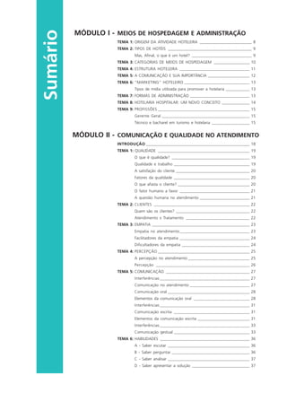 Sumário
MÓDULO I - MEIOS DE HOSPEDAGEM E ADMINISTRAÇÃO
TEMA 1: ORIGEM DA ATIVIDADE HOTELEIRA __________________________ 8
TEMA 2: TIPOS DE HOTÉIS __________________________________________ 9
Mas, Afinal, o que é um hotel? ______________________________ 9
TEMA 3: CATEGORIAS DE MEIOS DE HOSPEDAGEM __________________ 10
TEMA 4: ESTRUTURA HOTELEIRA ___________________________________ 11
TEMA 5: A COMUNICAÇÃO E SUA IMPORTÂNCIA _____________________ 12
TEMA 6: “MARKETING” HOTELEIRO _________________________________ 13
Tipos de mídia utilizada para promover a hotelaria ____________ 13
TEMA 7: FORMAS DE ADMINISTRAÇÃO ______________________________ 13
TEMA 8: HOTELARIA HOSPITALAR: UM NOVO CONCEITO ______________ 14
TEMA 9: PROFISSÕES ______________________________________________ 15
Gerente Geral ____________________________________________ 15
Técnico e bacharel em turismo e hotelaria ___________________ 15
MÓDULO II - COMUNICAÇÃO E QUALIDADE NO ATENDIMENTO
INTRODUÇÃO ____________________________________________________ 18
TEMA 1: QUALIDADE ______________________________________________ 19
O que é qualidade? _______________________________________ 19
Qualidade e trabalho ______________________________________ 19
A satisfação do cliente _____________________________________ 20
Fatores da qualidade ______________________________________ 20
O que afasta o cliente? ____________________________________ 20
O fator humano a favor ___________________________________ 21
A questão humana no atendimento _________________________ 21
TEMA 2: CLIENTES ________________________________________________ 22
Quem são os clientes? _____________________________________ 22
Atendimento x Tratamento ________________________________ 22
TEMA 3: EMPATIA _________________________________________________ 23
Empatia no atendimento___________________________________ 23
Facilitadores da empatia ___________________________________ 24
Dificultadores da empatia __________________________________ 24
TEMA 4: PERCEPÇÃO ______________________________________________ 25
A percepção no atendimento _______________________________ 25
Percepção _______________________________________________ 26
TEMA 5: COMUNICAÇÃO __________________________________________ 27
Interferências _____________________________________________ 27
Comunicação no atendimento ______________________________ 27
Comunicação oral _________________________________________ 28
Elementos da comunicação oral ____________________________ 28
Interferências _____________________________________________ 31
Comunicação escrita ______________________________________ 31
Elementos da comunicação escrita __________________________ 31
Interferências _____________________________________________ 33
Comunicação gestual ______________________________________ 33
TEMA 6: HABILIDADES _____________________________________________ 36
A - Saber escutar _________________________________________ 36
B - Saber perguntar _______________________________________ 36
C - Saber analisar _________________________________________ 37
D - Saber apresentar a solução _____________________________ 37
HOTELARIA.p65 26/3/2007, 14:015
 