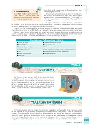 Módulo V
VVVVV
61
Hotelaria e Hospitalidade
concorrência ainda mais acirrada faz da atualização um sinô-
nimo de empregabilidade.
A hotelaria, mesmo sendo parte da economia privada, tam-
bém necessita de um olhar social. Dessa forma, a visão empre-
sarial associada à preocupação social (com a comunidade e o
ambiente onde está inserida) é um diferencial para o profissio-
nal atuante.
No cotidiano hoteleiro, o colaborador tem a oportunidade
de conhecer e de se relacionar com várias culturas, de regionais a continentais, o que requer sensibilidade para
perceber e respeitar diferenças importantes nos hábitos e costumes.
E por fim, mas não menos importante: os idiomas. Dominar principalmente o inglês e o espanhol é, sem dúvida,
vital, independentemente da função. Noções de línguas estrangeiras são exigidas, mesmo em cargos mais simples.
E pense: a soma dessas características e o comportamento no dia-a-dia vão mostrar ao público interno e
externo a visão e a postura empresariais deste profissional. O funcionário é o representante de todo o empreendi-
mento na linha de frente e de suas ações dependem o sucesso ou o malogro do negócio.
Requisitos dos Profissionais de Hotelaria
Gostar de servir Aperfeiçoamento/atualização
Disponibilidade Preocupação social
Preocupação com a higiene pessoal Visão empresarial
Educação/cortesia Saber respeitar diferenças (racial, religiosa e cultural)
Ética Idiomas (principalmente inglês e espanhol)
Formação profissional Empreendedorismo
Dedicação
O uniforme é o espelho de um hotel. Ele não apenas identifica a
função do funcionário, mas também reflete a postura e a imagem do
estabelecimento. De maneira subjetiva, o uniforme transmite ao hós-
pede o conceito do hotel em relação à qualidade de seus serviços. As
peças do vestuário devem ser de tecidos de qualidade e que garan-
tam durabilidade, de fácil lavagem e, sobretudo, confortáveis, de
modo a facilitar ao máximo o desempenho das tarefas diárias.
TEMA 3
UNIFORMEUNIFORME
ILUMINADO AS IDÉIAS
Como diz o ditado, “a primeira impres-
são é a que fica”. Portanto, invista em
seu marketing pessoal, preze sua higie-
ne e cuide de sua aparência.
Em hotelaria, todos os setores e serviços oferecidos estão integrados e correlacionados. Dessa maneira, o sucesso
do todo depende de funções distintas. A recepcionista do hotel só fechará corretamente a conta do hóspede se a
camareira informar os itens consumidos no quarto. A manutenção só será atuante se a governança desenvolver bem
sua função, e assim por diante. A qualidade nos serviços prestados só será alcançada quando toda a equipe trabalhar
na mesma direção. Compreender e respeitar cada membro do quadro é um meio de evitar conflitos internos. A
integração e a colaboração da equipe transformam-se em fator diferencial na qualidade do serviço prestado.
TEMA 4
TRABALHO EM EQUIPETRABALHO EM EQUIPE
HOTELARIA.p65 26/3/2007, 14:0161
 