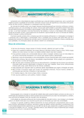 62
TEMA 6
ACADEMIA E MERCADOACADEMIA E MERCADO
Juntamente com a diversidade de cargos e profissões que a área de hotelaria proporciona, vem o aumento da
exigência quanto à qualidade do funcionário. Estimular e buscar trocas de experiências e discussões entre profis-
sionais do setor tornam a integração e a atualização ainda mais eficazes.
No mercado de trabalho atual, uma imagem pessoal (marketing pessoal) que transmita confiança e compro-
metimento passa a ser uma estratégia de sucesso. A busca pela oportunidade e a persistência devem fazer parte
do perfil desse profissional. As ocasiões e oportunidades, muitas vezes, devem ser criadas, e o estágio – voluntário
ou não – é um bom exemplo e uma boa ferramenta. Na hotelaria, é comum a inter-relação entre empresas e
escolas de formação na área, o que proporciona ao estudante a oportunidade de iniciar no mercado de trabalho,
aliando emprego e prática profissional.
O primeiro grande contato entre a empresa que está recrutando profissionais e o interessado no emprego é
a entrevista com o selecionador, o entrevistador. Para o candidato que já passou pelo difícil filtro que foi a
avaliação das centenas (ou milhares) de currículos, este é o momento de marcar presença e chamar a atenção para
suas qualidades. As orientações abaixo são valiosas e devem ser consideradas.
Dicas de entrevistas_______________________________________________________
Fonte: MSN Empregos
Na hora da entrevista, chegue sempre no horário marcado, sabendo com quem vai falar.
Esteja com a aparência impecável. Use roupas clássicas e discretas e exclua o jeans ou tênis. Prefira roupas
sóbrias e de cores neutras. As mãos e os cabelos também devem estar bem cuidados.
O seu primeiro contato com o entrevistador deve ser calmo e tranqüilo. Lembre-se que um rosto alegre ou
um sorriso transmitindo entusiasmo é um recurso que sempre facilita a aproximação.
Memorize o nome do entrevistador ou dos entrevistadores. Procure chamá-los pelo nome, sempre que possível.
Demonstre confiança, fale com clareza, naturalidade e espontaneidade. Tenha cuidado com a gramática, o
uso de gírias e os vícios de linguagem.
Além de estar apto a esclarecer pontos de sua vida profissional, o candidato tem de mostrar que está bem
informado sobre assuntos relacionados à empresa em que quer trabalhar. Dessa forma, demonstrando
interesse pelo cargo, pode diferenciar-se dos demais candidatos.
Esteja preparado para responder sobre sua pretensão salarial, disponibilidade para viagens e limitações de horário.
Não se limite a enumerar cargos que ocupou em empregos anteriores. Procure mostrar, também, as
contribuições que você deu à empresa e o que aprendeu.
Em hipótese alguma, fale mal de antigos chefes e empresas.
Evite assuntos polêmicos como política, futebol e religião.
TEMA 5
MARKETING PESSOALMARKETING PESSOAL
A preocupação com a inserção no mercado de trabalho deve estar presente desde o primeiro ano do curso. A
combinação das experiências prática e teórica proporciona ao profissional uma visão mais abrangente e, também,
mais profunda da realidade, tanto de mercado como de pesquisa.
A dificuldade de colocação profissional não é exclusividade do mercado turístico, mas conseguir um emprego
ainda é um desafio tanto para os já atuantes quanto para os formandos que saem das universidades.
A postura no período acadêmico refletirá diretamente no futuro profissional: comportamento ativo na pes-
quisa científica, participação em grêmios, seminários, grupos de debate, serviços voluntários e envolvimento com
a comunidade proporcionarão experiências que vão além da sala de aula, preparando o acadêmico para enfrentar
o mercado de trabalho com um “coringa” chamado vivência. Esse diferencial é peça fundamental para transpor
as barreiras que cercam o mercado de trabalho.
HOTELARIA.p65 26/3/2007, 14:0162
 