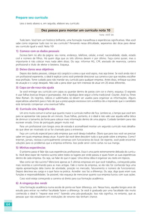 64
Prepare seu currículo
Leia o texto abaixo e, em seguida, elabore seu currículo:
Dez passos para montar um currículo nota 10
Fonte: VOCÊ S/A.
Tudo bem. Você tem um histórico brilhante, uma formação maravilhosa e experiências significativas. Mas você
sabe como organizar tudo isso no seu currículo? Pensando nessa dificuldade, separamos dez dicas para deixar
seu currículo igual a você: Nota 10!
1) Comece com os dados pessoais
Escreva bem no alto da página: seu nome, endereço, telefone, celular, e-mail, nacionalidade, idade, estado
civil e número de filhos. Há quem diga que os três últimos devem ir por último. Faça como quiser, mas o
importante é não colocar mais nada além disso. Ou seja: informar RG, CPF, atestado de reservista, carteira
profissional e título de eleitor é besteira. Esqueça.
2) Deixe claros seus objetivos
Depois dos dados pessoais, coloque o(s) cargo(s) e a área a que você aspira, mas seja breve. Se você ainda não é
um profissional experiente, o ideal é explicar como você pretende direcionar sua carreira e por que resolveu escolher
essa profissão. Tome cuidado para não mandar seu currículo para qualquer empresa. Antes disso, enfoque sua área
de atuação e o cargo desejado. Não vale a pena dizer que tem interesse de atuar em 20 áreas diferentes.
3) Capa cor-de-rosa não ajuda
Se você entregar seu currículo com capas ou guardar dentro de pastas com cor e cheiro, esqueça. O segredo
é usar folhas brancas limpas e grampeadas. Até a tipologia deve seguir a linha tradicional: Courier, Arial ou Times
New Roman. Os negritos, itálicos e sublinhados só devem ser usados para organizar as informações. Alguns
especialistas advertem para o fato de que a preocupação excessiva com a estética dá a impressão que o candidato
está tentando compensar uma eventual falha.
4) Currículo sim, biografia não
Um erro muito comum é achar que quanto maior o currículo melhor ele fica. Lembre-se, o tempo que você tem
para se apresentar não passa de um minuto. Duas folhas, portanto, é o ideal e não vale usar aquela velha tática
de diminuir o tamanho da fonte para colocar mais informação dentro de uma página. Cuidado também para não
escrever errado. Erros de português pegam muito mal.
Para um profissional com longos anos de estrada é aconselhável montar um segundo currículo mais detalha-
do que deve ser mostrado só se for chamado para a entrevista.
Faça um currículo especial para cada empresa que você deseja trabalhar. Óbvio que para isso você vai precisar
saber em quais empresas deseja atuar. A partir daí você deve descobrir tudo o que pode sobre a empresa. Como?
Internet, jornais, revistas e principalmente conversas com funcionários do local. De repente, você pode encontrar
soluções para os problemas que a empresa enfrenta. Isso pode servir como cartas na sua manga.
5) Minhas experiências
O próximo passo é falar das suas experiências profissionais. Essa é uma parte extremamente delicada do currícu-
lo. Você deve expor de maneira sucinta sobre todos os lugares por onde passou e quais foram as suas experiências
dentro de cada empresa. Ou seja, vai falar do que é capaz. Uma ótima idéia é organizar seu texto em tópicos.
Mas como ser tão sucinto? Mencione apenas as 5 últimas empresas em que você trabalhou, começando pelas
mais recentes e caminhando para as mais antigas. Fale o nome da empresa, se ela não for conhecida faça uma
rápida apresentação dela (ramo de atividade, posição no mercado, faturamento e número de funcionários).
Depois descreva seu cargo e o que fazia na prática. Acredite: isso faz a diferença. Ou seja, diga quais eram suas
funções e responsabilidades. Se possível, não esqueça de mencionar quanto sua empresa lucrou com suas ações.
Caso você esteja começando a carreira vá direto para sua formação acadêmica.
6) A vingança dos nerds
Uma formação acadêmica numa escola de ponta vai fazer diferença, sim. Nessa hora, aqueles longos anos de
estudo para entrar na melhor faculdade fazem a diferença. Se você é graduado por uma faculdade não muito
conhecida o ideal é “reparar esse erro” fazendo uma pós-graduação. Isso não significa, no entanto, que as
pessoas que não estudaram em instituições de renome não tenham chance.
HOTELARIA.p65 26/3/2007, 14:0164
 