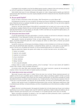 Módulo V
VVVVV
65
Hotelaria e Hospitalidade
A vantagem de ter estudado numa boa faculdade aparece quando a seleção é feita entre pessoas com pouca
ou nenhuma experiência. Os graduados numa boa faculdade sempre têm mais chances.
Vale também dizer que os cursos relâmpagos não ajudam em nada. Coloque apenas aqueles que realmente
acrescentaram algo importante na sua vida. Esqueça daqueles seminários inúteis de meia hora. Eles definitivamente
não interessam.
7) Do you speak English?
Se por um lado os seminários inúteis não ajudam, falar fluentemente um outro idioma vale.
Principalmente se você fez um curso no exterior. Os trainees que fizeram intercâmbio e trabalharam entregando
pizza, limpando piscinas ou qualquer atividade do tipo, ganham ainda mais crédito. Por isso não tenha vergonha
de dizer como foi sua vida lá fora.
Lembre-se: não vale a pena enganar. Você pode ser surpreendido com um teste cara a cara e se dar mal. Aliás,
se descobrirem qualquer falcatrua no seu currículo você será dispensado na hora. O critério é o seguinte: ou você
sabe falar fluentemente um outro idioma, ou não sabe. É melhor você falar que seu espanhol é apenas básico, em
vez de dizer que sabe se virar muito bem.
8) Carta para meu futuro chefe
A carta de apresentação serve para personalizar o currículo e mostrar se você serve ou não para o cargo que
está pleiteando. O mais adequado é escrever uma carta para cada empresa.
Sabe aquelas conversas de bastidores? Então, se você conseguir descobrir quem será seu chefe, mais um
ponto. Encaminhe diretamente para ele e não se esqueça de colocar os dados sobre a empresa que possam
reforçar seus argumentos.
Se você for mandar seu currículo para uma empresa, enderece a carta à empresa ou a um dos seus consultores.
Uma carta de apresentação deve responder a 3 perguntas básicas: quem sou, o que quero e o que realizei na
carreira. Termine com um pedido de entrevista. A carta de apresentação deve ter no máximo 20 linhas.
Algumas palavrinhas mágicas vão ajudar você a deixar seu currículo mais bem escrito. Use verbos como:
realizar (um projeto)
organizar (uma equipe)
implantar (um processo)
atingir (resultados)
motivar (pessoas)
delegar (tarefas)
criar e executar (soluções)
Coloque todos os verbos no pretérito perfeito, como no exemplo: “criei um novo sistema de trabalho e
motivei toda a equipe. Atingi resultados fantásticos”.
O currículo nunca deve falar sobre pretensão salarial, nem sequer mencione o pacote de remuneração da
empresa anterior. Esse assunto deve ser tratado durante a entrevista.
9) Como devo enviar meu currículo?
Não existe consenso sobre qual é a melhor forma de enviar seu currículo. Muitas empresas possuem um
cadastro on line em que o candidato apenas completa os dados. Alguns consultores sugerem mandar o currículo
como um documento anexado, outros dizem que nem sempre é possível abrir um documento anexado em função
de problemas técnicos, ou até por medo de possíveis vírus. O ideal, portanto, é fazer das duas maneiras. Envie um
e-mail com o currículo anexado, mas diga que, por via das dúvidas, vai enviar seu currículo também pelo correio.
Seja por e-mail, seja por correio, é completamente desnecessário enviar uma foto. Pode parecer exibicionismo. Mas
é conveniente que você leve, no dia da entrevista, uma foto e de preferência com terno (homens) ou tailleur (mulher).
10) É só?
Depois de entrar numa boa empresa, não esqueça de atualizar seu currículo sempre que houver uma mudança
significativa na sua carreira. Coloque tudo o que for realmente significativo. Desde mudança de telefone até um
negócio milionário que você fechou com a sua empresa, ou um projeto que deu muito certo no mercado.
Alguns consultores aconselham as pessoas a criar uma espécie de diário profissional. Assim, o profissional
não esquece dos fatos importantes da sua carreira.
HOTELARIA.p65 26/3/2007, 14:0165
 