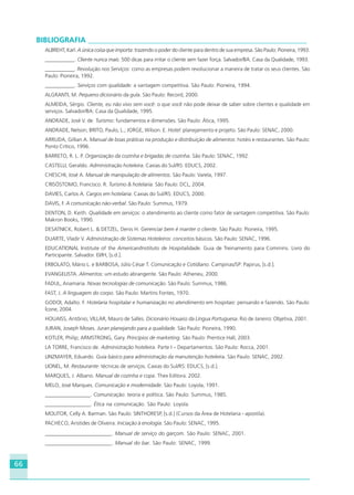 66
BIBLIOGRAFIA ___________________________________________________________
ALBREHT, Karl. A única coisa que importa: trazendo o poder do cliente para dentro de sua empresa. São Paulo: Pioneira, 1993.
___________. Cliente nunca mais: 500 dicas para irritar o cliente sem fazer força. Salvador/BA: Casa da Qualidade, 1993.
___________. Revolução nos Serviços: como as empresas podem revolucionar a maneira de tratar os seus clientes. São
Paulo: Pioneira, 1992.
___________. Serviços com qualidade: a vantagem competitiva. São Paulo: Pioneira, 1994.
ALGRANTI, M. Pequeno dicionário da gula. São Paulo: Record, 2000.
ALMEIDA, Sérgio. Cliente, eu não vivo sem você: o que você não pode deixar de saber sobre clientes e qualidade em
serviços. Salvador/BA: Casa da Qualidade, 1995.
ANDRADE, José V. de. Turismo: fundamentos e dimensões. São Paulo: Ática, 1995.
ANDRADE, Nelson; BRITO, Paulo, L.; JORGE, Wilson. E. Hotel: planejamento e projeto. São Paulo: SENAC, 2000.
ARRUDA, Gillian A. Manual de boas práticas na produção e distribuição de alimentos: hotéis e restaurantes. São Paulo:
Ponto Crítico, 1996.
BARRETO, R. L. P. Organização da cozinha e brigadas de cozinha. São Paulo: SENAC, 1992.
CASTELLI, Geraldo. Administração hoteleira. Caxias do Sul/RS: EDUCS, 2002.
CHESCHI, José A. Manual de manipulação de alimentos. São Paulo: Varela, 1997.
CRISÓSTOMO, Francisco. R. Turismo & hotelaria. São Paulo: DCL, 2004.
DAVIES, Carlos A. Cargos em hotelaria. Caxias do Sul/RS: EDUCS, 2000.
DAVIS, F. A comunicação não-verbal. São Paulo: Summus, 1979.
DENTON, D. Keith. Qualidade em serviços: o atendimento ao cliente como fator de vantagem competitiva. São Paulo:
Makron Books, 1990.
DESATNICK, Robert L. & DETZEL, Denis H. Gerenciar bem é manter o cliente. São Paulo: Pioneira, 1995.
DUARTE, Vladir V. Administração de Sistemas Hoteleiros: conceitos básicos. São Paulo: SENAC, 1996.
EDUCATIONAL Institute of the American/Instituto de Hospitalidade. Guia de Treinamento para Commins. Livro do
Participante. Salvador. EI/IH, [s.d.].
ERBOLATO, Mário L. e BARBOSA, Júlio César T. Comunicação e Cotidiano. Campinas/SP: Papirus, [s.d.].
EVANGELISTA. Alimentos: um estudo abrangente. São Paulo: Atheneu, 2000.
FADUL, Anamaria. Novas tecnologias de comunicação. São Paulo: Summus, 1986.
FAST, J. A linguagem do corpo. São Paulo: Martins Fontes, 1970.
GODOI, Adalto. F. Hotelaria hospitalar e humanização no atendimento em hospitais: pensando e fazendo. São Paulo:
Ícone, 2004.
HOUAISS, Antônio; VILLAR, Mauro de Salles. Dicionário Houaiss da Língua Portuguesa. Rio de Janeiro: Objetiva, 2001.
JURAN, Joseph Moses. Juran planejando para a qualidade. São Paulo: Pioneira, 1990.
KOTLER, Philip; ARMSTRONG, Gary. Princípios de marketing. São Paulo: Prentice Hall, 2003.
LA TORRE, Francisco de. Administração hoteleira. Parte I – Departamentos. São Paulo: Rocca, 2001.
LINZMAYER, Eduardo. Guia básico para administração da manutenção hoteleira. São Paulo: SENAC, 2002.
LIONEL, M. Restaurante: técnicas de serviços. Caxias do Sul/RS: EDUCS, [s.d.].
MARQUES, J. Albano. Manual de cozinha e copa. Thex Editora. 2002.
MELO, José Marques. Comunicação e modernidade. São Paulo: Loyola, 1991.
_________________. Comunicação: teoria e política. São Paulo: Summus, 1985.
_________________. Ética na comunicação. São Paulo: Loyola.
MOLITOR, Celly A. Barman. São Paulo: SINTHORESP, [s.d.] (Cursos da Área de Hotelaria - apostila).
PACHECO, Aristides de Oliveira. Iniciação à enologia. São Paulo: SENAC, 1995.
_________________________. Manual de serviço do garçom. São Paulo: SENAC, 2001.
_________________________. Manual do bar. São Paulo: SENAC, 1999.
HOTELARIA.p65 26/3/2007, 14:0166
 